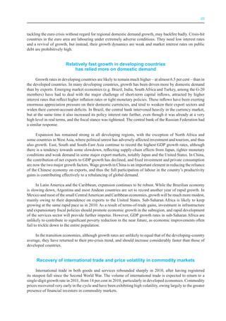III



tackling the euro crisis without regard for regional domestic demand growth, may backfire badly. Crisis-hit
countries in the euro area are labouring under extremely adverse conditions. They need low interest rates
and a revival of growth, but instead, their growth dynamics are weak and market interest rates on public
debt are prohibitively high.


                        relatively fast growth in developing countries
                            has relied more on domestic demand

      Growth rates in developing countries are likely to remain much higher – at almost 6.5 per cent – than in
the developed countries. In many developing countries, growth has been driven more by domestic demand
than by exports. Emerging market economies (e.g. Brazil, India, South Africa and Turkey, among the G-20
members) have had to deal with the major challenge of short-term capital inflows, attracted by higher
interest rates that reflect higher inflation rates or tight monetary policies. These inflows have been exerting
enormous appreciation pressure on their domestic currencies, and tend to weaken their export sectors and
widen their current-account deficits. In Brazil, the central bank intervened heavily in the currency market,
but at the same time it also increased its policy interest rate further, even though it was already at a very
high level in real terms, and the fiscal stance was tightened. The central bank of the Russian Federation had
a similar response.

     Expansion has remained strong in all developing regions, with the exception of North Africa and
some countries in West Asia, where political unrest has adversely affected investment and tourism, and thus
also growth. East, South and South-East Asia continue to record the highest GDP growth rates, although
there is a tendency towards some slowdown, reflecting supply-chain effects from Japan, tighter monetary
conditions and weak demand in some major export markets, notably Japan and the United States. In China,
the contribution of net exports to GDP growth has declined, and fixed investment and private consumption
are now the two major growth factors. Wage growth in China is an important element in reducing the reliance
of the Chinese economy on exports, and thus the full participation of labour in the country’s productivity
gains is contributing effectively to a rebalancing of global demand.

      In Latin America and the Caribbean, expansion continues to be robust. While the Brazilian economy
is slowing down, Argentina and most Andean countries are set to record another year of rapid growth. In
Mexico and most of the small Central American and Caribbean economies, growth will be much more modest,
mainly owing to their dependence on exports to the United States. Sub-Saharan Africa is likely to keep
growing at the same rapid pace as in 2010. As a result of terms-of-trade gains, investment in infrastructure
and expansionary fiscal policies should promote economic growth in the subregion, and rapid development
of the services sector will provide further impetus. However, GDP growth rates in sub-Saharan Africa are
unlikely to contribute to significant poverty reduction in the near future, as economic improvements often
fail to trickle down to the entire population.

     In the transition economies, although growth rates are unlikely to equal that of the developing-country
average, they have returned to their pre-crisis trend, and should increase considerably faster than those of
developed countries.


      recovery of international trade and price volatility in commodity markets

      International trade in both goods and services rebounded sharply in 2010, after having registered
its steepest fall since the Second World War. The volume of international trade is expected to return to a
single-digit growth rate in 2011, from 14 per cent in 2010, particularly in developed economies. Commodity
prices recovered very early in the cycle and have been exhibiting high volatility, owing largely to the greater
presence of financial investors in commodity markets.
 