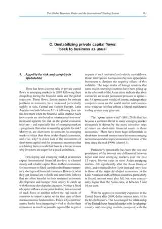 The Global Monetary Order and the International Trading System                        161




                          C. Destabilizing private capital flows:
                               back to business as usual




1.   Appetite for risk and carry-trade                    impacts of such undesired and volatile capital flows.
     speculation                                          Direct intervention has become the most appropriate
                                                          instrument to dampen the negative effects of this
                                                          volatility. The huge stocks of foreign reserves that
      There has been a strong rally in private capital    some major emerging countries have been piling up
flows to emerging markets in 2010 following their         in the aftermath of the Asian crisis indicate that their
sharp drop during the financial crisis and the global     currencies are under permanent pressure to appreci-
recession. These flows, driven mainly by private          ate. An appreciation would, of course, endanger their
portfolio investments, have increased particularly        competitiveness on the world market and compro-
rapidly in Asia, Central and Eastern Europe, Latin        mise whatever welfare effects a liberal multilateral
America and sub-Saharan Africa following their ini-       trading system may generate.
tial downturn when the financial crisis erupted. Such
movements are attributed to international investors’           The “appreciation wind” (IMF, 2010) that has
increased appetite for risk as the global economic        become a common threat to many emerging market
recovery – and especially that of emerging markets        economies is driven by the more attractive rates
– progresses. But what is meant by appetite for risk?     of return on short-term financial assets in these
Moreover, are short-term investments in emerging          economies.1 There have been huge differentials in
markets riskier than those in developed economies,        short-term nominal interest rates between emerging
and if so, why? A closer look at the movements of         economies and developed economies for most of the
short-term capital and the economic incentives that       time since the mid-1990s (chart 6.1).
are driving them reveals that there is a deeper reason
why investors are eager for a quick comeback.                   Particularly remarkable has been the size and
                                                          persistence of the interest rate differential between
      Developing and emerging market economies            Japan and most emerging markets over the past
expect international financial markets to channel         15 years. Interest rates in most Asian emerging
steady and reliable capital flows to their economies,     markets fell significantly after the Asian financial
for investment in fixed capital and to finance tempo-     crisis, and remained below 5 per cent and very close
rary shortages of financial resources. However, what      to those of the major developed economies. In the
they get instead are volatile and unreliable inflows      Latin American and Caribbean countries, particularly
that are often harmful to their sustained economic        in Brazil, interest rates also fell, but were consist-
development and hamper their ability to catch up          ently higher than the Asian rates, at between 5 and
with the more developed economies. Neither a flood        10 per cent.
of capital inflows at one point in time, nor a reversal
of such flows at another reflect the real needs of              With the aggressive monetary expansion in the
countries to import capital or the true state of their    United States after 2008, dollar interest rates fell to
macroeconomic fundamentals. This is why countries’        the level of Japan’s. This has changed the relationship
central banks have increasingly tried to shelter their    of the United States financial market with developing-
economies as much as possible against the negative        country and emerging markets compared with the
 