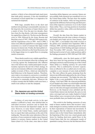 The Global Monetary Order and the International Trading System                           165



markets, is likely to have distorted trade much more          Australian dollar-Japanese yen currency futures are
than trade policy measures. It has also destabilized          not available, both currencies are considered vis-à-vis
investment in fixed capital that is so imperative for         the United States dollar. The bars show the number
sustained development.                                        of contracts in the market, while net long positions
                                                              represent the difference between long and short posi-
      With large, unstable flows in the short and             tions of the respective currencies vis-à-vis the United
medium term pointing to unsustainable outcomes in             States dollar. Thus, a net long position in Australian
the long term, the occurrence of major shocks is just         dollars has a positive value, while a net short position
a matter of time. Over the past two decades, there            has a negative value.
have been five big shocks, with clear consequences
for capital flows (chart 6.4). The first was the Mexican            Overall, the data from this futures market in
crisis in 1994, followed by the Asian, Russian and            the United States provide clear evidence of massive
Brazilian crises of 1997, 1998 and 1999 respectively,         yen-funded carry-trade activity from January 2005
and the Argentinean crisis in 2001. And in 2006, a            to July 2007, a yen-funded carry-trade reversal as
minor crisis affected capital flows to emerging market        the global crisis unfolded from September 2008 to
economies as a result of rumours that Japan would             February 2009, and three alternating periods of net
increase its interest rate. Finally, the latest global cri-   long positions in both funding and target currencies
sis, sometimes referred to as the Great Recession, led        from November 2007 onwards. These periods of
to the biggest drop ever in capital flows to emerging         build-up and reversal of carry-trade positions add to
market economies.                                             the findings presented in TDR 2008 and TDR 2009.

      These shocks result in very volatile capital flows,           Additionally, since the third quarter of 2007
because, in an environment where the exchange rate            there have been net long positions in both funding
is moving against the fundamentals (the inflation             and target currencies and increasing use of the United
rate or the interest rate), market participants are par-      States dollar as a funding currency for carry-trade
ticularly exposed to the tail risk of their strategy. In      activities. This is confirmed by investors’ expecta-
such an environment, different events might provoke           tions as reflected in the so-called carry-to-risk ratio,
sudden reversals of flows, which are intensified by           a popular ex-ante measure of carry-trade profitabil-
herd behaviour in the financial markets. Therefore,           ity. This ratio reflects the gains stemming from the
carry trade or investment in currencies is considered         interest rate differential adjusted by the risk of future
to be as risky as investment in other asset classes such      exchange rate movements.2 The higher the ratio, the
as equities or commodity derivates. Whenever the              higher is the ex-ante profitability of the carry-trade
evidence mounts that the bubble could soon burst, a           strategy. Until April 2008, the expected profitability
small event suffices to start the stampede.                   of yen-funded carry trades was much higher than that
                                                              of United States dollar-funded carry trades, and the
                                                              carry-to-risk ratios diverged consistently (chart 6.6).
                                                              However, as the financial crisis unfolded and the
2.   The Japanese yen and the United                          United States interest rate declined, the carry-to-risk
     States dollar as funding currencies                      ratios converged and carry trades funded in United
                                                              States dollars were even perceived as being slightly
                                                              more profitable than yen-funded carry trades.
      Evidence of carry-trade activity in the spot
markets is difficult to track, since detailed data on               This switch in the funding currencies of carry
individual investors’ positions and on funds that             trade in futures markets shows that investors’ carry-
have been borrowed and deposited simply do not                trade strategies in currency markets are driven mainly
exist. However, in some futures markets, such as              by their expectations of interest rate movements. It
the one in the United States, market participants             also suggests that the reduction of the short-term
have to report their daily positions at the end of the        interest rates in the United States immediately after
trading day. This provides some indication of the net         the beginning of the crisis was a much greater push
positions of non-commercial traders (pure financial           factor for funding short-term capital flows in the
traders) in currency futures markets in the United            United States than the two subsequent rounds of
States (chart 6.5). In the chart, since data on direct        quantitative easing. However, the fact that more flows
 