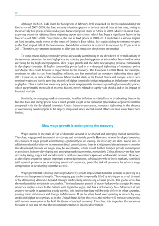 IV



      Although the UNCTAD index for food prices in February 2011 exceeded the levels reached during the
food crisis of 2007–2008, the food security situation appears to be less critical than at that time, owing to
the relatively low prices of rice and a good harvest for grain crops in Africa in 2010. Moreover, most food-
exporting countries refrained from imposing export restrictions, which had been a significant factor in the
food crisis of 2007–2008. Nevertheless, the rise in food prices in 2010–2011 could have a serious impact
on food security, made worse by the threat of famine in East Africa. It is again adding to extreme poverty,
as the food import bill of the low-income, food-deficit countries is expected to increase by 27 per cent in
2011. Therefore, government measures to alleviate the impact on the poorest are needed.

      To some extent, rising commodity prices are already contributing to the slowdown of overall activity in
the consumer countries, because high prices are reducing purchasing power at a time when household incomes
are being hit by high unemployment, slow wage growth and the debt deleveraging process, particularly
in developed countries. If higher commodity prices lead to a widespread tightening of monetary policy
worldwide, this could become a major threat to the recovery. The European Central Bank, for example,
continues to take its cue from headline inflation, and has embarked on monetary tightening since April
2011. However, in view of the enormous labour market slack in the United States and Europe, where even
nominal wages are barely growing, the risk of higher commodity prices triggering an inflationary spiral are
negligible. Thus a restrictive monetary policy is not an appropriate measure against high commodity prices,
which are primarily the result of external factors, mostly related to supply-side shocks and to the impact of
financial markets.

      Similarly, in emerging market economies, headline inflation is related less to overheating than to the
fact that food and energy prices have a much greater weight in the consumer price indices of poorer countries
compared with the developed countries. Under these circumstances, monetary tightening in the absence
of overheating would appear to be largely misplaced, since second-round effects in most cases have been
limited.



                        Slow wage growth is endangering the recovery

      Wage income is the main driver of domestic demand in developed and emerging market economies.
Therefore, wage growth is essential to recovery and sustainable growth. However, in most developed countries,
the chances of wage growth contributing significantly to, or leading, the recovery are slim. Worse still, in
addition to the risks inherent in premature fiscal consolidation, there is a heightened threat in many countries
that downward pressure on wages may be accentuated, which would further dampen private consumption
expenditure. In many developing and emerging market economies, particularly China, the recovery has been
driven by rising wages and social transfers, with a concomitant expansion of domestic demand. However,
as developed countries remain important export destinations, subdued growth in those markets, combined
with upward pressures on developing countries’ currencies, poses the risk of pressures for relative wage
compression in developing countries as well.

     Wage growth that is falling short of productivity growth implies that domestic demand is growing at a
slower rate than potential supply. The emerging gap can be temporarily filled by relying on external demand
or by stimulating domestic demand through credit easing and raising of asset prices. The global crisis has
shown that neither solution is sustainable. The simultaneous pursuit of export-led growth strategies by many
countries implies a race to the bottom with regard to wages, and has a deflationary bias. Moreover, if one
country succeeds in generating a trade surplus, this implies that there will be trade deficits in other countries,
causing trade imbalances and foreign indebtedness. If, on the other hand, overspending is enticed by easy
credit and higher asset prices, as in the United States before the crisis, the bubble will burst at some point,
with serious consequences for both the financial and real economy. Therefore, it is important that measures
be taken to halt and reverse the unsustainable trends in income distribution.
 