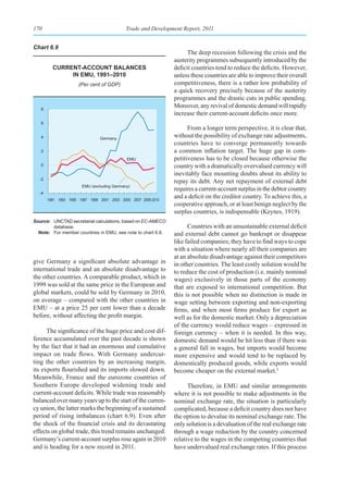170                                         Trade and Development Report, 2011


Chart 6.9
                                                                      The deep recession following the crisis and the
                                                                austerity programmes subsequently introduced by the
         Current-aCCount balanCes                               deficit countries tend to reduce the deficits. However,
              In emu, 1991–2010                                 unless these countries are able to improve their overall
                      (Per cent of GDP)                         competitiveness, there is a rather low probability of
                                                                a quick recovery precisely because of the austerity
                                                                programmes and the drastic cuts in public spending.
   8
                                                                Moreover, any revival of domestic demand will rapidly
                                                                increase their current-account deficits once more.
   6
                                                                      From a longer term perspective, it is clear that,
   4                            Germany
                                                                without the possibility of exchange rate adjustments,
                                                                countries have to converge permanently towards
   2                                                            a common inflation target. The huge gap in com-
                                             EMU                petitiveness has to be closed because otherwise the
   0                                                            country with a dramatically overvalued currency will
                                                                inevitably face mounting doubts about its ability to
  -2
                                                                repay its debt. Any net repayment of external debt
                       EMU (excluding Germany)
                                                                requires a current-account surplus in the debtor country
  -4
       1991 1993 1995 1997 1999 2001 2003 2005 2007 2009 2010
                                                                and a deficit on the creditor country. To achieve this, a
                                                                cooperative approach, or at least benign neglect by the
                                                                surplus countries, is indispensable (Keynes, 1919).
Source: UNCTAD secretariat calculations, based on EC-AMECO
        database.                                                     Countries with an unsustainable external deficit
  Note: For member countries in EMU, see note to chart 6.8.     and external debt cannot go bankrupt or disappear
                                                                like failed companies; they have to find ways to cope
                                                                with a situation where nearly all their companies are
                                                                at an absolute disadvantage against their competitors
give Germany a significant absolute advantage in                in other countries. The least costly solution would be
international trade and an absolute disadvantage to             to reduce the cost of production (i.e. mainly nominal
the other countries. A comparable product, which in             wages) exclusively in those parts of the economy
1999 was sold at the same price in the European and             that are exposed to international competition. But
global markets, could be sold by Germany in 2010,               this is not possible when no distinction is made in
on average – compared with the other countries in               wage setting between exporting and non-exporting
EMU – at a price 25 per cent lower than a decade                firms, and when most firms produce for export as
before, without affecting the profit margin.                    well as for the domestic market. Only a depreciation
                                                                of the currency would reduce wages – expressed in
      The significance of the huge price and cost dif-          foreign currency – when it is needed. In this way,
ference accumulated over the past decade is shown               domestic demand would be hit less than if there was
by the fact that it had an enormous and cumulative              a general fall in wages, but imports would become
impact on trade flows. With Germany undercut-                   more expensive and would tend to be replaced by
ting the other countries by an increasing margin,               domestically produced goods, while exports would
its exports flourished and its imports slowed down.             become cheaper on the external market.3
Meanwhile, France and the eurozone countries of
Southern Europe developed widening trade and                          Therefore, in EMU and similar arrangements
current-account deficits. While trade was reasonably            where it is not possible to make adjustments in the
balanced over many years up to the start of the curren-         nominal exchange rate, the situation is particularly
cy union, the latter marks the beginning of a sustained         complicated, because a deficit country does not have
period of rising imbalances (chart 6.9). Even after             the option to devalue its nominal exchange rate. The
the shock of the financial crisis and its devastating           only solution is a devaluation of the real exchange rate
effects on global trade, this trend remains unchanged:          through a wage reduction by the country concerned
Germany’s current-account surplus rose again in 2010            relative to the wages in the competing countries that
and is heading for a new record in 2011.                        have undervalued real exchange rates. If this process
 