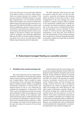 The Global Monetary Order and the International Trading System                          171



has to rely exclusively on an overall wage reduction              The EMU experience offers lessons not only
in the deficit countries it will have major negative        for countries within the union, but also for other
effects on domestic demand. For example, if the             countries, especially developing and emerging
eurozone countries of Southern Europe try to regain         market economies. It shows that in order to avoid
their competitiveness vis-à-vis Germany inside the          misalignments of the real exchange rate, which
EMU, their unit labour costs will have to undercut the      would have a number of negative effects, including
inflation target of the union for quite some time or to a   on the international competitiveness of producers,
large extent. The effect for the EMU as a whole would       on domestic investment in productive capacity, and
clearly be deflationary and pose a threat to recovery,      thus on the entire process of industrial diversifica-
in particular if such policies are implemented in an        tion and upgrading, it may be advisable for these
environment where demand remains weak (see also             countries to avoid excessively rigid exchange rate
chapter I). The process of labour cost convergence          arrangements. At the same time, they should not
could be facilitated, and undesirable deflationary          leave the determination of their nominal exchange
effects for the EMU as a whole avoided, if Germany’s        rate to market forces, which are frequently dominated
unit labour costs were to rise faster than the EMU          by speculative capital movements that can generate
inflation target during the period of adjustment.           excessive volatility.




           E. Rules-based managed floating as a possible solution4




1.   Flexibility of the nominal exchange rate                     Unlike the Bretton Woods system and the simi-
                                                            lar pre-euro European Monetary System (EMS), the
                                                            proposed system should be designed to prevent the
      The current financial crisis has amply demon-         build-up of large imbalances instead of correcting
strated the vulnerability of developing and emerging        them after they have emerged. Both Bretton Woods
market economies that are exposed to sudden rever-          and EMS were based on the idea that the member
sals of capital inflows. What is needed to contain          countries, in principle, would be able to achieve
such speculative flows and reduce their damaging            similar inflation targets, and that exchange rate
impact on global economic stability is strengthened         changes would be necessary only in exceptional
international cooperation in macroeconomic and              circumstances. By contrast, an approach aimed at
financial policies as well as a new framework for           stable real exchange rates while allowing for, and
exchange rate management. As discussed in TDR               under certain circumstances requiring, changes in
2009, a system that helps prevent large movements           the nominal exchange rate, would not assume that
and misalignments of the real exchange rates would          countries pursue the same objectives in terms of
promote greater stability of the conditions under           inflation. Each country could decide autonomously
which international trade is conducted and decisions        on the acceptable or desirable level of inflation, but
on investments in real productive capacity are taken.       in order to prevent undesirable effects of inflation dif-
Rules-based managed floating targeting a stable             ferentials on international trade and current-account
real exchange rate would serve this purpose and at          balances, any emerging price and cost differentials
the same time reduce the incentives for carry-trade         would immediately be compensated by commensu-
speculation.                                                rate adjustments of the nominal exchange rate.
 