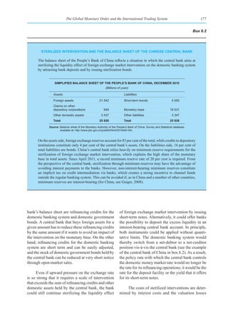 The Global Monetary Order and the International Trading System                                           177


                                                                                                                               Box 6.2




        sterIlIzed InterventIon and the balanCe sheet of the ChInese Central bank

      The balance sheet of the People’s Bank of China reflects a situation in which the central bank aims at
      sterilizing the liquidity effect of foreign exchange market intervention on the domestic banking system
      by attracting bank deposits and by issuing sterilization bonds.


                 sImplIfIed balanCe sheet of the people’s bank of ChIna, deCember 2010
                                                           (Billions of yuan)

                Assets                                                    Liabilities
                Foreign assets                        21 542              Short-term bonds                       4 050
                Claims on other
                depository corporations                  949              Monetary base                        18 531
                Other domestic assets                  3 437              Other liabilities                      3 347
                total                                 25 928              total                                25 928

             Source: Balance sheet of the Monetary Authority of the People’s Bank of China, Survey and Statistical database,
                     available at: http://www.pbc.gov.cn/publish/html/2010s04.htm.


      On the assets side, foreign exchange reserves account for 83 per cent of the total, while credits to depository
      institutions constitute only 4 per cent of the central bank’s assets. On the liabilities side, 16 per cent of
      total liabilities are bonds. China’s central bank relies heavily on minimum reserve requirements for the
      sterilization of foreign exchange market intervention, which explains the high share of the monetary
      base in total assets. Since April 2011, a record minimum reserve rate of 20 per cent is required. From
      the perspective of the central bank, sterilization through minimum reserves may have the advantage of
      avoiding interest payments to the banks. However, non-interest-bearing minimum reserves constitute
      an implicit tax on credit intermediation via banks, which creates a strong incentive to channel funds
      outside the regular banking system. This can be avoided if, as in China and a number of other countries,
      minimum reserves are interest-bearing (for China, see Geiger, 2008).




bank’s balance sheet are refinancing credits for the                  of foreign exchange market intervention by issuing
domestic banking system and domestic government                       short-term notes. Alternatively, it could offer banks
bonds. A central bank that buys foreign assets for a                  the possibility to deposit the excess liquidity in an
given amount has to reduce these refinancing credits                  interest-bearing central bank account. In principle,
by the same amount if it wants to avoid an impact of                  both instruments could be applied without quanti-
the intervention on the monetary base. On the other                   tative limits. The domestic banking system would
hand, refinancing credits for the domestic banking                    thereby switch from a net-debtor to a net-creditor
system are short term and can be easily adjusted,                     position vis-à-vis the central bank (see the example
and the stock of domestic government bonds held by                    of the central bank of China in box 6.2). As a result,
the central bank can be reduced at very short notice                  the policy rate with which the central bank controls
through open-market sales.                                            the domestic money market rate would no longer be
                                                                      the rate for its refinancing operations; it would be the
      Even if upward pressure on the exchange rate                    rate for the deposit facility or the yield that it offers
is so strong that it requires a scale of intervention                 for its short-term notes.
that exceeds the sum of refinancing credits and other
domestic assets held by the central bank, the bank                        The costs of sterilized interventions are deter-
could still continue sterilizing the liquidity effect                 mined by interest costs and the valuation losses
 