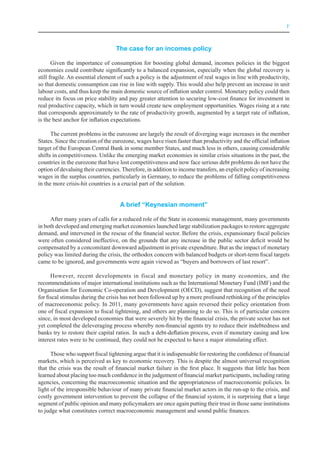 V



                                   The case for an incomes policy

       Given the importance of consumption for boosting global demand, incomes policies in the biggest
economies could contribute significantly to a balanced expansion, especially when the global recovery is
still fragile. An essential element of such a policy is the adjustment of real wages in line with productivity,
so that domestic consumption can rise in line with supply. This would also help prevent an increase in unit
labour costs, and thus keep the main domestic source of inflation under control. Monetary policy could then
reduce its focus on price stability and pay greater attention to securing low-cost finance for investment in
real productive capacity, which in turn would create new employment opportunities. Wages rising at a rate
that corresponds approximately to the rate of productivity growth, augmented by a target rate of inflation,
is the best anchor for inflation expectations.

      The current problems in the eurozone are largely the result of diverging wage increases in the member
States. Since the creation of the eurozone, wages have risen faster than productivity and the official inflation
target of the European Central Bank in some member States, and much less in others, causing considerable
shifts in competitiveness. Unlike the emerging market economies in similar crisis situations in the past, the
countries in the eurozone that have lost competitiveness and now face serious debt problems do not have the
option of devaluing their currencies. Therefore, in addition to income transfers, an explicit policy of increasing
wages in the surplus countries, particularly in Germany, to reduce the problems of falling competitiveness
in the more crisis-hit countries is a crucial part of the solution.


                                     A brief “Keynesian moment”

     After many years of calls for a reduced role of the State in economic management, many governments
in both developed and emerging market economies launched large stabilization packages to restore aggregate
demand, and intervened in the rescue of the financial sector. Before the crisis, expansionary fiscal policies
were often considered ineffective, on the grounds that any increase in the public sector deficit would be
compensated by a concomitant downward adjustment in private expenditure. But as the impact of monetary
policy was limited during the crisis, the orthodox concern with balanced budgets or short-term fiscal targets
came to be ignored, and governments were again viewed as “buyers and borrowers of last resort”.

      However, recent developments in fiscal and monetary policy in many economies, and the
recommendations of major international institutions such as the International Monetary Fund (IMF) and the
Organisation for Economic Co-operation and Development (OECD), suggest that recognition of the need
for fiscal stimulus during the crisis has not been followed up by a more profound rethinking of the principles
of macroeconomic policy. In 2011, many governments have again reversed their policy orientation from
one of fiscal expansion to fiscal tightening, and others are planning to do so. This is of particular concern
since, in most developed economies that were severely hit by the financial crisis, the private sector has not
yet completed the deleveraging process whereby non-financial agents try to reduce their indebtedness and
banks try to restore their capital ratios. In such a debt-deflation process, even if monetary easing and low
interest rates were to be continued, they could not be expected to have a major stimulating effect.

      Those who support fiscal tightening argue that it is indispensable for restoring the confidence of financial
markets, which is perceived as key to economic recovery. This is despite the almost universal recognition
that the crisis was the result of financial market failure in the first place. It suggests that little has been
learned about placing too much confidence in the judgement of financial market participants, including rating
agencies, concerning the macroeconomic situation and the appropriateness of macroeconomic policies. In
light of the irresponsible behaviour of many private financial market actors in the run-up to the crisis, and
costly government intervention to prevent the collapse of the financial system, it is surprising that a large
segment of public opinion and many policymakers are once again putting their trust in those same institutions
to judge what constitutes correct macroeconomic management and sound public finances.
 