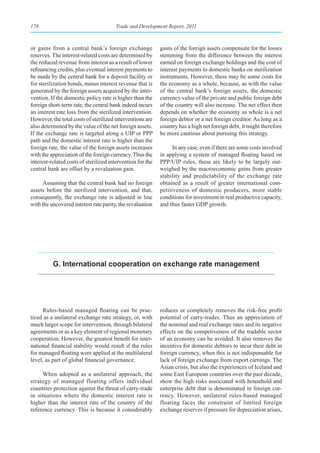 178                                    Trade and Development Report, 2011



or gains from a central bank’s foreign exchange             gains of the foreign assets compensate for the losses
reserves. The interest-related costs are determined by      stemming from the difference between the interest
the reduced revenue from interest as a result of lower      earned on foreign exchange holdings and the cost of
refinancing credits, plus eventual interest payments to     interest payments to domestic banks on sterilization
be made by the central bank for a deposit facility or       instruments. However, there may be some costs for
for sterilization bonds, minus interest revenue that is     the economy as a whole, because, as with the value
generated by the foreign assets acquired by the inter-      of the central bank’s foreign assets, the domestic
vention. If the domestic policy rate is higher than the     currency value of the private and public foreign debt
foreign short-term rate, the central bank indeed incurs     of the country will also increase. The net effect then
an interest rate loss from the sterilized intervention.     depends on whether the economy as whole is a net
However, the total costs of sterilized interventions are    foreign debtor or a net foreign creditor. As long as a
also determined by the value of the net foreign assets.     country has a high net foreign debt, it might therefore
If the exchange rate is targeted along a UIP or PPP         be more cautious about pursuing this strategy.
path and the domestic interest rate is higher than the
foreign rate, the value of the foreign assets increases           In any case, even if there are some costs involved
with the appreciation of the foreign currency. Thus the     in applying a system of managed floating based on
interest-related costs of sterilized intervention for the   PPP/UIP rules, these are likely to be largely out-
central bank are offset by a revaluation gain.              weighed by the macroeconomic gains from greater
                                                            stability and predictability of the exchange rate
      Assuming that the central bank had no foreign         obtained as a result of greater international com-
assets before the sterilized intervention, and that,        petitiveness of domestic producers, more stable
consequently, the exchange rate is adjusted in line         conditions for investment in real productive capacity,
with the uncovered interest rate parity, the revaluation    and thus faster GDP growth.




          g. International cooperation on exchange rate management




     Rules-based managed floating can be prac-              reduces or completely removes the risk-free profit
ticed as a unilateral exchange rate strategy, or, with      potential of carry-trades. Thus an appreciation of
much larger scope for intervention, through bilateral       the nominal and real exchange rates and its negative
agreements or as a key element of regional monetary         effects on the competiveness of the tradable sector
cooperation. However, the greatest benefit for inter-       of an economy can be avoided. It also removes the
national financial stability would result if the rules      incentive for domestic debtors to incur their debt in
for managed floating were applied at the multilateral       foreign currency, when this is not indispensable for
level, as part of global financial governance.              lack of foreign exchange from export earnings. The
                                                            Asian crisis, but also the experiences of Iceland and
     When adopted as a unilateral approach, the             some East European countries over the past decade,
strategy of managed floating offers individual              show the high risks associated with household and
countries protection against the threat of carry-trade      enterprise debt that is denominated in foreign cur-
in situations where the domestic interest rate is           rency. However, unilateral rules-based managed
higher than the interest rate of the country of the         floating faces the constraint of limited foreign
reference currency. This is because it considerably         exchange reserves if pressure for depreciation arises,
 
