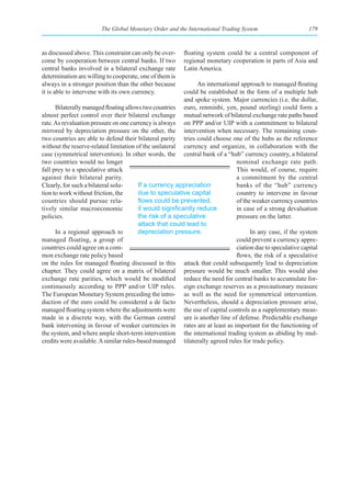 The Global Monetary Order and the International Trading System                      179



as discussed above. This constraint can only be over-    floating system could be a central component of
come by cooperation between central banks. If two        regional monetary cooperation in parts of Asia and
central banks involved in a bilateral exchange rate      Latin America.
determination are willing to cooperate, one of them is
always in a stronger position than the other because           An international approach to managed floating
it is able to intervene with its own currency.            could be established in the form of a multiple hub
                                                          and spoke system. Major currencies (i.e. the dollar,
      Bilaterally managed floating allows two countries euro, renminbi, yen, pound sterling) could form a
almost perfect control over their bilateral exchange mutual network of bilateral exchange rate paths based
rate. As revaluation pressure on one currency is always on PPP and/or UIP with a commitment to bilateral
mirrored by depreciation pressure on the other, the intervention when necessary. The remaining coun-
two countries are able to defend their bilateral parity tries could choose one of the hubs as the reference
without the reserve-related limitation of the unilateral currency and organize, in collaboration with the
case (symmetrical intervention). In other words, the central bank of a “hub” currency country, a bilateral
two countries would no longer                                                 nominal exchange rate path.
fall prey to a speculative attack                                             This would, of course, require
against their bilateral parity.                                               a commitment by the central
Clearly, for such a bilateral solu-     If a currency appreciation            banks of the “hub” currency
tion to work without friction, the      due to speculative capital            country to intervene in favour
countries should pursue rela-           flows	could	be	prevented,	            of the weaker currency countries
tively similar macroeconomic            it	would	significantly	reduce	        in case of a strong devaluation
policies.                               the risk of a speculative             pressure on the latter.
                                        attack that could lead to
      In a regional approach to         depreciation pressure.                      In any case, if the system
managed floating, a group of                                                  could prevent a currency appre-
countries could agree on a com-                                               ciation due to speculative capital
mon exchange rate policy based                                                flows, the risk of a speculative
on the rules for managed floating discussed in this attack that could subsequently lead to depreciation
chapter. They could agree on a matrix of bilateral pressure would be much smaller. This would also
exchange rate parities, which would be modified reduce the need for central banks to accumulate for-
continuously according to PPP and/or UIP rules. eign exchange reserves as a precautionary measure
The European Monetary System preceding the intro- as well as the need for symmetrical intervention.
duction of the euro could be considered a de facto Nevertheless, should a depreciation pressure arise,
managed floating system where the adjustments were the use of capital controls as a supplementary meas-
made in a discrete way, with the German central ure is another line of defense. Predictable exchange
bank intervening in favour of weaker currencies in rates are at least as important for the functioning of
the system, and where ample short-term intervention the international trading system as abiding by mul-
credits were available. A similar rules-based managed tilaterally agreed rules for trade policy.
 