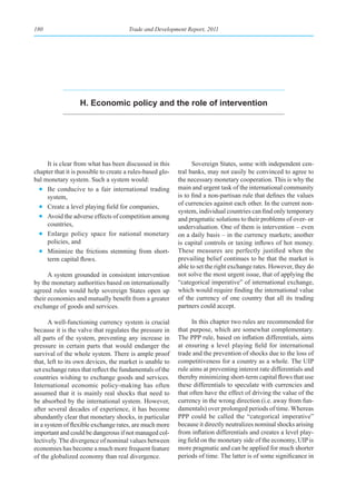 180                                    Trade and Development Report, 2011




                   h. economic policy and the role of intervention




     It is clear from what has been discussed in this            Sovereign States, some with independent cen-
chapter that it is possible to create a rules-based glo-   tral banks, may not easily be convinced to agree to
bal monetary system. Such a system would:                  the necessary monetary cooperation. This is why the
  • Be conducive to a fair international trading           main and urgent task of the international community
     system,                                               is to find a non-partisan rule that defines the values
                                                           of currencies against each other. In the current non-
  • Create a level playing field for companies,
                                                           system, individual countries can find only temporary
  • Avoid the adverse effects of competition among         and pragmatic solutions to their problems of over- or
     countries,                                            undervaluation. One of them is intervention – even
  • Enlarge policy space for national monetary             on a daily basis – in the currency markets; another
     policies, and                                         is capital controls or taxing inflows of hot money.
  • Minimize the frictions stemming from short-            These measures are perfectly justified when the
     term capital flows.                                   prevailing belief continues to be that the market is
                                                           able to set the right exchange rates. However, they do
      A system grounded in consistent intervention         not solve the most urgent issue, that of applying the
by the monetary authorities based on internationally       “categorical imperative” of international exchange,
agreed rules would help sovereign States open up           which would require finding the international value
their economies and mutually benefit from a greater        of the currency of one country that all its trading
exchange of goods and services.                            partners could accept.

      A well-functioning currency system is crucial              In this chapter two rules are recommended for
because it is the valve that regulates the pressure in     that purpose, which are somewhat complementary.
all parts of the system, preventing any increase in        The PPP rule, based on inflation differentials, aims
pressure in certain parts that would endanger the          at ensuring a level playing field for international
survival of the whole system. There is ample proof         trade and the prevention of shocks due to the loss of
that, left to its own devices, the market is unable to     competitiveness for a country as a whole. The UIP
set exchange rates that reflect the fundamentals of the    rule aims at preventing interest rate differentials and
countries wishing to exchange goods and services.          thereby minimizing short-term capital flows that use
International economic policy-making has often             these differentials to speculate with currencies and
assumed that it is mainly real shocks that need to         that often have the effect of driving the value of the
be absorbed by the international system. However,          currency in the wrong direction (i.e. away from fun-
after several decades of experience, it has become         damentals) over prolonged periods of time. Whereas
abundantly clear that monetary shocks, in particular       PPP could be called the “categorical imperative”
in a system of flexible exchange rates, are much more      because it directly neutralizes nominal shocks arising
important and could be dangerous if not managed col-       from inflation differentials and creates a level play-
lectively. The divergence of nominal values between        ing field on the monetary side of the economy, UIP is
economies has become a much more frequent feature          more pragmatic and can be applied for much shorter
of the globalized economy than real divergence.            periods of time. The latter is of some significance in
 