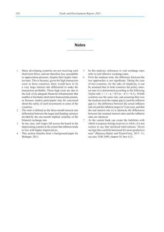 182                                       Trade and Development Report, 2011




                                                         notes




1     Many developing countries are not receiving such          5   In this analysis, references to real exchange rates
      short-term flows, and are therefore less susceptible          refer to real effective exchange rates.
      to appreciation pressure, despite their higher inter-     6   Over the medium term, the difference between the
      est rates. This is because, given the high transaction        two approaches is not significant. Taking the case
      costs in these countries, there would have to be              of two countries, for the sake of simplicity, it can
      a very large interest rate differential to make the           be assumed that in both countries the policy inter-
      transaction profitable. Those high costs are due to           est rate (i) is determined according to the following
      the lack of an adequate financial infrastructure that         Taylor rule: i = r + π + 0.5 (π – πT ) + 0.5 y. If both
      enables or facilitates short-term financial placements,       countries use the same rule, and assuming that over
      or because market participants may be concerned               the medium term the output gap (y) and the inflation
      about the safety of such investments in some of the           gap (i.e. the difference between the actual inflation
      countries.                                                    rate (π) and the inflation target (πT )) are zero, and that
2     The ratio is defined as the three-month interest rate         the real interest rate (r) is identical, the differences
      differential between the target and funding currency          between the nominal interest rates and the inflation
      divided by the one-month implied volatility of the            rates are identical.
      bilateral exchange rate.                                  7   As the central bank can create the liabilities with
3     In any case, real wages fall across the board in the          which it acquires foreign reserves ex nihilo, it is not
      depreciating country to the extent that inflation tends       correct to say that sterilized interventions “divert
      to rise with higher import prices.                            savings that could be harnessed for more productive
4     This section benefits from a background paper by              uses” (Bénassy-Quéré and Pisani-Ferry, 2011: 31;
      Bofinger, 2011.                                               see also TDR 2009, chapter IV, box 4.2).
 