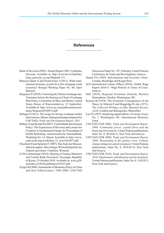 The Global Monetary Order and the International Trading System                              183




                                                   references




Bank of Slovenia (2003). Annual Report 2003. Ljubljana,             Discussion Paper No. 187, February, United Nations
      Slovenia. Available at: http://www.bsi.si/iskalniki/          Conference on Trade and Development, Geneva.
      letna_porocila_en.asp?MapaId=711.                        Hayek FA (1949). Individualism and Economic Order.
Bénassy-Quéré A and Pisani-Ferry J (2011). What inter-              London, Routledge and Kegan Paul.
      national monetary system for a fast-changing world       ILO (International Labour Office) (2010). Global Wage
      economy? Bruegel Working Paper No. 06, April                  Report 2010/11: Wage Policies in Times of Crisis.
      Brussels.                                                     Geneva.
Bergsten CF (2010). Correcting the Chinese exchange rate.      IMF (2010). Regional Economic Outlook, Western
      Testimony before the Hearing on China’s Exchange              Hemisphere, October, Washington, DC.
      Rate Policy, Committee on Ways and Means, United         Keynes M (1919). The Economic Consequences of the
      States House of Representatives, 15 September.                Peace, In: Johnson E and Moggridge D, eds. (1971),
      Available at: http://www.iie.com/publications/testi-          The Collected Writings of John Maynard Keynes,
      mony/bergsten20100915.pdf.                                    vol.II. London and Basingstoke, Macmillan.
Bofinger P (2011). The scope for foreign exchange market       Lee JY (1997). Sterilizing capital inflows. Economic Issues
      interventions. Mimeo. Background paper prepared for           No. 7. Washington, DC, International Monetary
      UNCTAD’s Trade and Development Report, 2011.                  Fund.
Bohnec D and Košak M (2007). Central Bank Sterilization        UNCTAD (TDR 2008). Trade and Development Report,
      Policy: The Experiences of Slovenia and Lessons for           2008. Commodity prices, capital flows and the
      Countries in Southeastern Europe. In: Proceedings of          financing of investment. United Nations publications,
      OeNB Workshops. Oesterreichische Nationalbank,                Sales No. E. 08.II.D.21, New York and Geneva.
      Workshop No. 12, March. Available at: http://www.        UNCTAD (TDR 2009). Trade and Development Report,
      oenb.at/de/img/workshop_12_tcm14-65927.pdf.                   2009. Responding to the global crisis: Climate
Flassbeck H and Spiecker F (2007). Das Ende der Massen-             change mitigation and development. United Nations
      arbeitslosigkeit, Mit richtiger Wirtschaftspolitik die        publications, Sales No. E. 09.II.D.16, New York
      Zukunft gewinnen. Frankfurt, Westend.                         and Geneva.
G-20 Communiqué (2010). Meeting of Finance Ministers           UNCTAD (TDR 2010). Trade and Development Report,
      and Central Bank Governors, Gyeongju, Republic                2010. Employment, globalization and development.
      of Korea, 23 October 2010. Available at: www.g20.             United Nations publications, Sales No. E. 10.II.D.3,
      utoronto.ca/2010/g20finance101023.pdf.                        New York and Geneva.
Geiger M (2008). Instruments of Monetary Policy in China
      and their Effectiveness: 1994–2006. UNCTAD
 