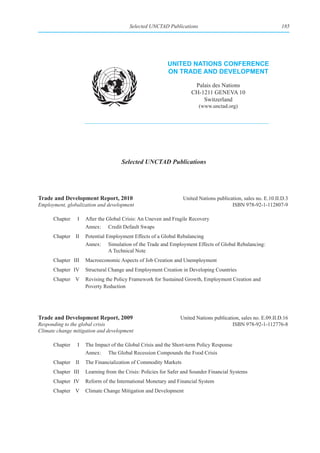Selected UNCTAD Publications                                         185




                                                         unIted natIons ConferenCe
                                                         on trade and development

                                                                     Palais des Nations
                                                                    CH-1211 GENEVA 10
                                                                        Switzerland
                                                                       (www.unctad.org)




                                    Selected UNCTAD Publications




Trade and Development Report, 2010                              United Nations publication, sales no. E.10.II.D.3
Employment, globalization and development                                             ISBN 978-92-1-112807-9

      Chapter   I   After the Global Crisis: An Uneven and Fragile Recovery
                    Annex: Credit Default Swaps
      Chapter II    Potential Employment Effects of a Global Rebalancing
                    Annex: Simulation of the Trade and Employment Effects of Global Rebalancing:
                               A Technical Note
      Chapter III   Macroeconomic Aspects of Job Creation and Unemployment
      Chapter IV    Structural Change and Employment Creation in Developing Countries
      Chapter V     Revising the Policy Framework for Sustained Growth, Employment Creation and
                    Poverty Reduction




Trade and Development Report, 2009                             United Nations publication, sales no. E.09.II.D.16
Responding to the global crisis                                                        ISBN 978-92-1-112776-8
Climate change mitigation and development

      Chapter   I   The Impact of the Global Crisis and the Short-term Policy Response
                    Annex: The Global Recession Compounds the Food Crisis
      Chapter II    The Financialization of Commodity Markets
      Chapter III   Learning from the Crisis: Policies for Safer and Sounder Financial Systems
      Chapter IV    Reform of the International Monetary and Financial System
      Chapter V     Climate Change Mitigation and Development
 