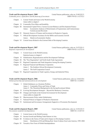 186                                      Trade and Development Report, 2011



Trade and Development Report, 2008                                United Nations publication, sales no. E.08.II.D.21
Commodity prices, capital flows and the financing of investment                           ISBN 978-92-1-112752-2

       Chapter     I   Current Trends and Issues in the World Economy
                       Annex table to chapter I
       Chapter II      Commodity Price Hikes and Instability
       Chapter III     International Capital Flows, Current-Account Balances and Development Finance
                       Annex: Econometric Analyses of Determinants of Expansionary and Contractionary
                                  Current-account Reversals
       Chapter IV      Domestic Sources of Finance and Investment in Productive Capacity
       Chapter V       Official Development Assistance for the MDGs and Economic Growth
                       Annex: Details on Econometric Studies
       Chapter VI      Current Issues Related to the External Debt of Developing Countries



Trade and Development Report, 2007                                United Nations publication, sales no. E.07.II.D.11
Regional cooperation for development                                                     ISBN 978-92-1-112721-8

       Chapter     I   Current Issues in the World Economy
                       Statistical annex to chapter I
       Chapter    II   Globalization, Regionalization and the Development Challenge
       Chapter   III   The “New Regionalism” and North-South Trade Agreements
       Chapter   IV    Regional Cooperation and Trade Integration Among Developing Countries
       Chapter    V    Regional Financial and Monetary Cooperation
                       Annex 1 The Southern African Development Community
                       Annex 2 The Gulf Cooperation Council
       Chapter VI      Regional Cooperation in Trade Logistics, Energy and Industrial Policy



Trade and Development Report, 2006                                 United Nations publication, sales no. E.06.II.D.6
Global partnership and national policies for development                                      ISBN 92-1-112698-3

       Chapter     I   Global Imbalances as a Systemic Problem
                       Annex 1: Commodity Prices and Terms of Trade
                       Annex 2: The Theoretical Background to the Saving/Investment Debate
       Chapter II      Evolving Development Strategies – Beyond the Monterrey Consensus
       Chapter III     Changes and Trends in the External Environment for Development
                       Annex tables to chapter III
       Chapter IV      Macroeconomic Policy under Globalization
       Chapter V       National Policies in Support of Productive Dynamism
       Chapter VI      Institutional and Governance Arrangements Supportive of Economic Development



Trade and Development Report, 2005                                United Nations publication, sales no. E.05.II.D.13
New features of global interdependence                                                         ISBN 92-1-112673-8

       Chapter I       Current Issues in the World Economy
       Chapter II      Income Growth and Shifting Trade Patterns in Asia
       Chapter III     Evolution in the Terms of Trade and its Impact on Developing Countries
                       Annex: Distribution of Oil and Mining Rent: Some Evidence from Latin America, 1999–2004
       Chapter IV      Towards a New Form of Global Interdependence
 