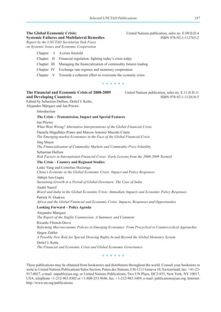 Selected UNCTAD Publications                                          187



The Global Economic Crisis:                                        United Nations publication, sales no. E.09.II.D.4
Systemic Failures and Multilateral Remedies                                              ISBN 978-92-1-112765-2
Report by the UNCTAD Secretariat Task Force
on Systemic Issues and Economic Cooperation
       Chapter     I   A crisis foretold
       Chapter    II   Financial regulation: fighting today’s crisis today
       Chapter   III   Managing the financialization of commodity futures trading
       Chapter   IV    Exchange rate regimes and monetary cooperation
       Chapter    V    Towards a coherent effort to overcome the systemic crisis

                                                   ******
The Financial and Economic Crisis of 2008-2009                    United Nations publication, sales no. E.11.II.D.11
and Developing Countries                                                                 ISBN 978-92-1-112818-5
Edited by Sebastian Dullien, Detlef J. Kotte,
Alejandro Márquez and Jan Priewe
       Introduction
       The Crisis – Transmission, Impact and Special Features
       Jan Priewe
       What Went Wrong? Alternative Interpretations of the Global Financial Crisis
       Daniela Magalhães Prates and Marcos Antonio Macedo Cintra
       The Emerging-market Economies in the Face of the Global Financial Crisis
       Jörg Mayer
       The Financialization of Commodity Markets and Commodity Price Volatility
       Sebastian Dullien
       Risk Factors in International Financial Crises: Early Lessons from the 2008-2009 Turmoil
       The Crisis – Country and Regional Studies
       Laike Yang and Cornelius Huizenga
       China’s Economy in the Global Economic Crisis: Impact and Policy Responses
       Abhijit Sen Gupta
       Sustaining Growth in a Period of Global Downturn: The Case of India
       André Nassif
       Brazil and India in the Global Economic Crisis: Immediate Impacts and Economic Policy Responses
       Patrick N. Osakwe
       Africa and the Global Financial and Economic Crisis: Impacts, Responses and Opportunities
       Looking Forward – Policy Agenda
       Alejandro Márquez
       The Report of the Stiglitz Commission: A Summary and Comment
       Ricardo Ffrench-Davis
       Reforming Macroeconomic Policies in Emerging Economies: From Procyclical to Countercyclical Approaches
       Jürgen Zattler
       A Possible New Role for Special Drawing Rights In and Beyond the Global Monetary System
       Detlef J. Kotte
       The Financial and Economic Crisis and Global Economic Governance

                                                   ******
These publications may be obtained from bookstores and distributors throughout the world. Consult your bookstore or
write to United Nations Publications/Sales Section, Palais des Nations, CH-1211 Geneva 10, Switzerland, fax: +41-22-
917.0027, e-mail: unpubli@un.org; or United Nations Publications, Two UN Plaza, DC2-853, New York, NY 10017,
USA, telephone +1-212-963.8302 or +1-800-253.9646, fax: +1-212-963.3489, e-mail: publications@un.org. Internet:
http://www.un.org/publications.
 