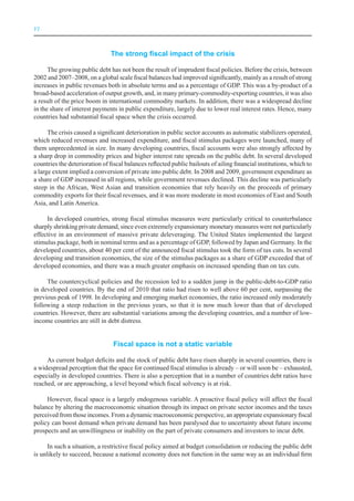 VI



                               The strong fiscal impact of the crisis

      The growing public debt has not been the result of imprudent fiscal policies. Before the crisis, between
2002 and 2007–2008, on a global scale fiscal balances had improved significantly, mainly as a result of strong
increases in public revenues both in absolute terms and as a percentage of GDP. This was a by-product of a
broad-based acceleration of output growth, and, in many primary-commodity-exporting countries, it was also
a result of the price boom in international commodity markets. In addition, there was a widespread decline
in the share of interest payments in public expenditure, largely due to lower real interest rates. Hence, many
countries had substantial fiscal space when the crisis occurred.

      The crisis caused a significant deterioration in public sector accounts as automatic stabilizers operated,
which reduced revenues and increased expenditure, and fiscal stimulus packages were launched, many of
them unprecedented in size. In many developing countries, fiscal accounts were also strongly affected by
a sharp drop in commodity prices and higher interest rate spreads on the public debt. In several developed
countries the deterioration of fiscal balances reflected public bailouts of ailing financial institutions, which to
a large extent implied a conversion of private into public debt. In 2008 and 2009, government expenditure as
a share of GDP increased in all regions, while government revenues declined. This decline was particularly
steep in the African, West Asian and transition economies that rely heavily on the proceeds of primary
commodity exports for their fiscal revenues, and it was more moderate in most economies of East and South
Asia, and Latin America.

     In developed countries, strong fiscal stimulus measures were particularly critical to counterbalance
sharply shrinking private demand, since even extremely expansionary monetary measures were not particularly
effective in an environment of massive private deleveraging. The United States implemented the largest
stimulus package, both in nominal terms and as a percentage of GDP, followed by Japan and Germany. In the
developed countries, about 40 per cent of the announced fiscal stimulus took the form of tax cuts. In several
developing and transition economies, the size of the stimulus packages as a share of GDP exceeded that of
developed economies, and there was a much greater emphasis on increased spending than on tax cuts.

     The countercyclical policies and the recession led to a sudden jump in the public-debt-to-GDP ratio
in developed countries. By the end of 2010 that ratio had risen to well above 60 per cent, surpassing the
previous peak of 1998. In developing and emerging market economies, the ratio increased only moderately
following a steep reduction in the previous years, so that it is now much lower than that of developed
countries. However, there are substantial variations among the developing countries, and a number of low-
income countries are still in debt distress.


                                Fiscal space is not a static variable

     As current budget deficits and the stock of public debt have risen sharply in several countries, there is
a widespread perception that the space for continued fiscal stimulus is already – or will soon be – exhausted,
especially in developed countries. There is also a perception that in a number of countries debt ratios have
reached, or are approaching, a level beyond which fiscal solvency is at risk.

     However, fiscal space is a largely endogenous variable. A proactive fiscal policy will affect the fiscal
balance by altering the macroeconomic situation through its impact on private sector incomes and the taxes
perceived from those incomes. From a dynamic macroeconomic perspective, an appropriate expansionary fiscal
policy can boost demand when private demand has been paralysed due to uncertainty about future income
prospects and an unwillingness or inability on the part of private consumers and investors to incur debt.

      In such a situation, a restrictive fiscal policy aimed at budget consolidation or reducing the public debt
is unlikely to succeed, because a national economy does not function in the same way as an individual firm
 