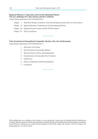 188                                    Trade and Development Report, 2011



Regional Monetary Cooperation and Growth-enhancing Policies:
The new challenges for Latin America and the Caribbean
United Nations publication, UNCTAD/GDS/2010/1

       Chapter    I   What Went Wrong? An Analysis of Growth and Macroeconomic Prices in Latin America
       Chapter II     Regional Monetary Cooperation for Growth-enhancing Policies
       Chapter III    Regional Payment Systems and the SUCRE Initiative
       Chapter IV     Policy Conclusions


                                                 ******

Price Formation in Financialized Commodity Markets: The role of information
United Nations publication, UNCTAD/GDS/2011/1

                 1.   Motivation of this Study
                 2.   Price Formation in Commodity Markets
                 3.   Recent Evolution of Prices and Fundamentals
                 4.   Financialization of Commodity Price Formation
                 5.   Field Survey
                 6.   Policy Considerations and Recommendations
                 7.   Conclusions


                                                 ******




These publications are available on the website at: www.unctad.org. Copies may be obtained from the Publications
Assistant, Macroeconomic and Development Policies Branch, Division on Globalization and Development Strategies,
United Nations Conference on Trade and Development (UNCTAD), Palais des Nations, CH-1211 Geneva 10,
Switzerland; fax +41-22-917-0274.
 