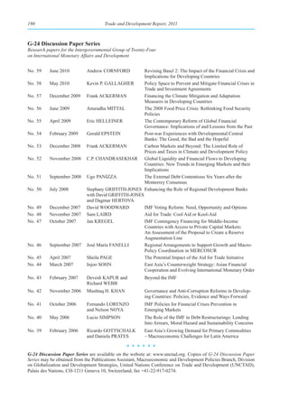190                                  Trade and Development Report, 2011



G-24 Discussion Paper Series
Research papers for the Intergovernmental Group of Twenty-Four
on International Monetary Affairs and Development


No. 59    June 2010         Andrew CORNFORD           Revising Basel 2: The Impact of the Financial Crisis and
                                                      Implications for Developing Countries
No. 58    May 2010          Kevin P. GALLAGHER        Policy Space to Prevent and Mitigate Financial Crises in
                                                      Trade and Investment Agreements
No. 57    December 2009     Frank ACKERMAN            Financing the Climate Mitigation and Adaptation
                                                      Measures in Developing Countries
No. 56    June 2009         Anuradha MITTAL           The 2008 Food Price Crisis: Rethinking Food Security
                                                      Policies
No. 55    April 2009        Eric HELLEINER            The Contemporary Reform of Global Financial
                                                      Governance: Implications of and Lessons from the Past
No. 54    February 2009     Gerald EPSTEIN            Post-war Experiences with Developmental Central
                                                      Banks: The Good, the Bad and the Hopeful
No. 53    December 2008     Frank ACKERMAN            Carbon Markets and Beyond: The Limited Role of
                                                      Prices and Taxes in Climate and Development Policy
No. 52    November 2008     C.P. CHANDRASEKHAR Global Liquidity and Financial Flows to Developing
                                                      Countries: New Trends in Emerging Markets and their
                                                      Implications
No. 51    September 2008    Ugo PANIZZA               The External Debt Contentious Six Years after the
                                                      Monterrey Consensus
No. 50    July 2008         Stephany GRIFFITH-JONES Enhancing the Role of Regional Development Banks
                            with David GRIFFITH-JONES
                            and Dagmar HERTOVA
No. 49    December 2007     David WOODWARD            IMF Voting Reform: Need, Opportunity and Options
No. 48    November 2007     Sam LAIRD                 Aid for Trade: Cool Aid or Kool-Aid
No. 47    October 2007      Jan KREGEL                IMF Contingency Financing for Middle-Income
                                                      Countries with Access to Private Capital Markets:
                                                      An Assessment of the Proposal to Create a Reserve
                                                      Augmentation Line
No. 46    September 2007    José María FANELLI        Regional Arrangements to Support Growth and Macro-
                                                      Policy Coordination in MERCOSUR
No. 45    April 2007        Sheila PAGE               The Potential Impact of the Aid for Trade Initiative
No. 44    March 2007        Injoo SOHN                East Asia’s Counterweight Strategy: Asian Financial
                                                      Cooperation and Evolving International Monetary Order
No. 43    February 2007     Devesh KAPUR and             Beyond the IMF
                            Richard WEBB
No. 42    November 2006     Mushtaq H. KHAN              Governance and Anti-Corruption Reforms in Develop-
                                                         ing Countries: Policies, Evidence and Ways Forward
No. 41    October 2006      Fernando LORENZO             IMF Policies for Financial Crises Prevention in
                            and Nelson NOYA              Emerging Markets
No. 40    May 2006          Lucio SIMPSON                The Role of the IMF in Debt Restructurings: Lending
                                                         Into Arrears, Moral Hazard and Sustainability Concerns
No. 39    February 2006     Ricardo GOTTSCHALK           East Asia’s Growing Demand for Primary Commodities
                            and Daniela PRATES           – Macroeconomic Challenges for Latin America
                                                ******

G-24 Discussion Paper Series are available on the website at: www.unctad.org. Copies of G-24 Discussion Paper
Series may be obtained from the Publications Assistant, Macroeconomic and Development Policies Branch, Division
on Globalization and Development Strategies, United Nations Conference on Trade and Development (UNCTAD),
Palais des Nations, CH-1211 Geneva 10, Switzerland; fax +41-22-917-0274.
 