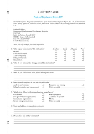 
                                            QUESTIoNNAIRE

                                      Trade and Development Report, 2011

       In order to improve the quality and relevance of the Trade and Development Report, the UNCTAD secretariat
       would greatly appreciate your views on this publication. Please complete the following questionnaire and return
       it to:

       Readership Survey
       Division on Globalization and Development Strategies
       UNCTAD
       Palais des Nations, Room E.10009
       CH-1211 Geneva 10, Switzerland
       Fax: (+41) (0)22 917 0274
       E-mail: tdr@unctad.org

       Thank you very much for your kind cooperation.

    1. What is your assessment of this publication?                Excellent       Good        Adequate        Poor
       Overall
       Relevance of issues
       Analytical quality
       Policy conclusions





       Presentation
    2. What do you consider the strong points of this publication?
       __________________________________________________________________________________
       __________________________________________________________________________________
       __________________________________________________________________________________
    3. What do you consider the weak points of this publication?
       __________________________________________________________________________________
       __________________________________________________________________________________
       __________________________________________________________________________________
    4. For what main purposes do you use this publication?
       Analysis and research                             Education and training
       Policy formulation and management                 Other (specify) ____________________________
       __________________________________________________________________________________
    5. Which of the following best describes your area of work?
       Government                                         Public enterprise
       Non-governmental organization                      Academic or research
       International organization                         Media
       Private enterprise institution                     Other (specify) ____________________________

    6. Name and address of respondent (optional):
       __________________________________________________________________________________
       __________________________________________________________________________________
       __________________________________________________________________________________
    7. Do you have any further comments?
       __________________________________________________________________________________
       __________________________________________________________________________________





       __________________________________________________________________________________
 