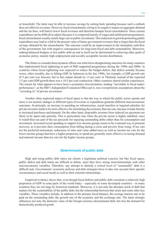 VII



or household. The latter may be able to increase savings by cutting back spending because such a cutback
does not affect its revenues. However, fiscal retrenchment, owing to its negative impact on aggregate demand
and the tax base, will lead to lower fiscal revenues and therefore hamper fiscal consolidation. Since current
expenditure can be difficult to adjust (because it is composed mainly of wages and entitlement programmes),
fiscal retrenchment usually entails large cuts in public investment. This reduction in growth-promoting public
expenditure may lead to a fall in the present value of future government revenues that is larger than the fiscal
savings obtained by the retrenchment. The outcome could be an improvement in the immediate cash flow
of the government, but with negative consequences for long-term fiscal and debt sustainability. Moreover,
making balanced budgets or low public debt an end in itself can be detrimental to achieving other goals of
economic policy, namely high employment and socially acceptable income distribution.

      The failure to consider these dynamic effects was what led to disappointing outcomes for many countries
that implemented fiscal tightening as part of IMF-supported programmes during the 1990s and 2000s. In
countries where fiscal tightening was expected to reduce the budget deficit, that deficit actually became
worse, often sizeably, due to falling GDP. In Indonesia in the late 1990s, for example, a GDP growth rate
of 5 per cent was forecast, but in fact output shrunk by 13 per cent; in Thailand, instead of the expected
3.5 per cent GDP growth there was a 10.5 per cent contraction. Other countries shared similar experiences.
The reason for what appears to have been a systematic miscalculation, leading “inevitably to fiscal under-
performance”, as the IMF’s Independent Evaluation Office put it, was overoptimistic assumptions about the
“crowding in” of private investment.

      Another often neglected aspect of fiscal space is that the way in which the public sector spends and
taxes is not neutral; changes in different types of revenue or expenditure generate different macroeconomic
outcomes. In principle, an increase in spending on infrastructure, social transfers or targeted subsidies for
private investors tends to be more effective for stimulating the economy than tax cuts, because it leads directly
to increased purchases and demand. On the other hand, disposable incomes from reduced tax payments are
likely to be spent only partially. This is particularly true when the private sector is highly indebted, since
it would then use part of the tax proceeds for repaying outstanding debts rather than for consumption and
investment. Increased social spending to support low-income groups seems to be a rational way to promote
recovery, as it prevents their consumption from falling during a crisis and poverty from rising. If tax cuts
are the preferred instrument, reductions of sales and value added taxes as well as income tax cuts for the
lower income groups that have a higher propensity to spend are generally more effective in raising demand
and national income than tax cuts for the higher income groups.



                                     Determinants of public debt

      High and rising public debt ratios are clearly a legitimate political concern, but like fiscal space,
public deficit and debt limits are difficult to define, since they have strong interrelationships with other
macroeconomic variables. Therefore, any attempt to identify a critical level of “sustainable” debt is a
difficult task. Governments’ economic policies and debt strategies have to take into account their specific
circumstances and social needs as well as their external relationships.

      Empirical evidence shows that, even though fiscal deficits and public debt constitute a relatively high
proportion of GDP in some parts of the world today – especially in some developed countries – in many
countries they are not large by historical standards. Moreover, it is not only the absolute stock of debt that
matters for the sustainability of the public debt, but the relationship between that stock and some other key
variables. These variables include, in addition to the primary fiscal balance, the average interest rate to be
paid on the outstanding debt, the growth rate of the economy and the exchange rate. The latter strongly
influences not only the domestic value of the foreign-currency-denominated debt, but also the demand for
domestically produced goods.
 
