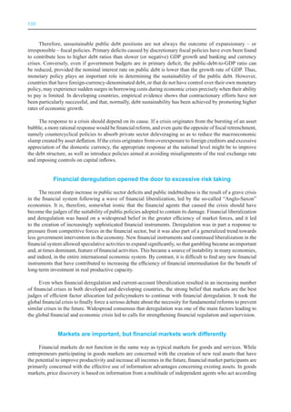 VIII



      Therefore, unsustainable public debt positions are not always the outcome of expansionary – or
irresponsible – fiscal policies. Primary deficits caused by discretionary fiscal policies have even been found
to contribute less to higher debt ratios than slower (or negative) GDP growth and banking and currency
crises. Conversely, even if government budgets are in primary deficit, the public-debt-to-GDP ratio can
be reduced, provided the nominal interest rate on public debt is lower than the growth rate of GDP. Thus,
monetary policy plays an important role in determining the sustainability of the public debt. However,
countries that have foreign-currency-denominated debt, or that do not have control over their own monetary
policy, may experience sudden surges in borrowing costs during economic crises precisely when their ability
to pay is limited. In developing countries, empirical evidence shows that contractionary efforts have not
been particularly successful, and that, normally, debt sustainability has been achieved by promoting higher
rates of economic growth.

     The response to a crisis should depend on its cause. If a crisis originates from the bursting of an asset
bubble, a more rational response would be financial reform, and even quite the opposite of fiscal retrenchment,
namely countercyclical policies to absorb private sector deleveraging so as to reduce the macroeconomic
slump created by asset deflation. If the crisis originates from overexposure to foreign creditors and excessive
appreciation of the domestic currency, the appropriate response at the national level might be to improve
the debt structure, as well as introduce policies aimed at avoiding misalignments of the real exchange rate
and imposing controls on capital inflows.


            Financial deregulation opened the door to excessive risk taking

      The recent sharp increase in public sector deficits and public indebtedness is the result of a grave crisis
in the financial system following a wave of financial liberalization, led by the so-called “Anglo-Saxon”
economies. It is, therefore, somewhat ironic that the financial agents that caused the crisis should have
become the judges of the suitability of public policies adopted to contain its damage. Financial liberalization
and deregulation was based on a widespread belief in the greater efficiency of market forces, and it led
to the creation of increasingly sophisticated financial instruments. Deregulation was in part a response to
pressure from competitive forces in the financial sector, but it was also part of a generalized trend towards
less government intervention in the economy. New financial instruments and continued liberalization in the
financial system allowed speculative activities to expand significantly, so that gambling became an important
and, at times dominant, feature of financial activities. This became a source of instability in many economies,
and indeed, in the entire international economic system. By contrast, it is difficult to find any new financial
instruments that have contributed to increasing the efficiency of financial intermediation for the benefit of
long-term investment in real productive capacity.

      Even when financial deregulation and current-account liberalization resulted in an increasing number
of financial crises in both developed and developing countries, the strong belief that markets are the best
judges of efficient factor allocation led policymakers to continue with financial deregulation. It took the
global financial crisis to finally force a serious debate about the necessity for fundamental reforms to prevent
similar crises in the future. Widespread consensus that deregulation was one of the main factors leading to
the global financial and economic crisis led to calls for strengthening financial regulation and supervision.


              Markets are important, but financial markets work differently

     Financial markets do not function in the same way as typical markets for goods and services. While
entrepreneurs participating in goods markets are concerned with the creation of new real assets that have
the potential to improve productivity and increase all incomes in the future, financial market participants are
primarily concerned with the effective use of information advantages concerning existing assets. In goods
markets, price discovery is based on information from a multitude of independent agents who act according
 