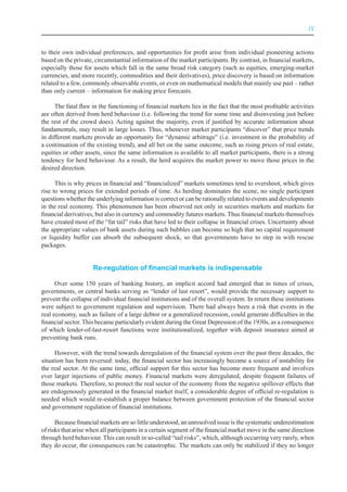 IX



to their own individual preferences, and opportunities for profit arise from individual pioneering actions
based on the private, circumstantial information of the market participants. By contrast, in financial markets,
especially those for assets which fall in the same broad risk category (such as equities, emerging-market
currencies, and more recently, commodities and their derivatives), price discovery is based on information
related to a few, commonly observable events, or even on mathematical models that mainly use past – rather
than only current – information for making price forecasts.

      The fatal flaw in the functioning of financial markets lies in the fact that the most profitable activities
are often derived from herd behaviour (i.e. following the trend for some time and disinvesting just before
the rest of the crowd does). Acting against the majority, even if justified by accurate information about
fundamentals, may result in large losses. Thus, whenever market participants “discover” that price trends
in different markets provide an opportunity for “dynamic arbitrage” (i.e. investment in the probability of
a continuation of the existing trend), and all bet on the same outcome, such as rising prices of real estate,
equities or other assets, since the same information is available to all market participants, there is a strong
tendency for herd behaviour. As a result, the herd acquires the market power to move those prices in the
desired direction.

      This is why prices in financial and “financialized” markets sometimes tend to overshoot, which gives
rise to wrong prices for extended periods of time. As herding dominates the scene, no single participant
questions whether the underlying information is correct or can be rationally related to events and developments
in the real economy. This phenomenon has been observed not only in securities markets and markets for
financial derivatives, but also in currency and commodity futures markets. Thus financial markets themselves
have created most of the “fat tail” risks that have led to their collapse in financial crises. Uncertainty about
the appropriate values of bank assets during such bubbles can become so high that no capital requirement
or liquidity buffer can absorb the subsequent shock, so that governments have to step in with rescue
packages.


                     Re-regulation of financial markets is indispensable

      Over some 150 years of banking history, an implicit accord had emerged that in times of crises,
governments, or central banks serving as “lender of last resort”, would provide the necessary support to
prevent the collapse of individual financial institutions and of the overall system. In return these institutions
were subject to government regulation and supervision. There had always been a risk that events in the
real economy, such as failure of a large debtor or a generalized recession, could generate difficulties in the
financial sector. This became particularly evident during the Great Depression of the 1930s, as a consequence
of which lender-of-last-resort functions were institutionalized, together with deposit insurance aimed at
preventing bank runs.

      However, with the trend towards deregulation of the financial system over the past three decades, the
situation has been reversed: today, the financial sector has increasingly become a source of instability for
the real sector. At the same time, official support for this sector has become more frequent and involves
ever larger injections of public money. Financial markets were deregulated, despite frequent failures of
those markets. Therefore, to protect the real sector of the economy from the negative spillover effects that
are endogenously generated in the financial market itself, a considerable degree of official re-regulation is
needed which would re-establish a proper balance between government protection of the financial sector
and government regulation of financial institutions.

      Because financial markets are so little understood, an unresolved issue is the systematic underestimation
of risks that arise when all participants in a certain segment of the financial market move in the same direction
through herd behaviour. This can result in so-called “tail risks”, which, although occurring very rarely, when
they do occur, the consequences can be catastrophic. The markets can only be stabilized if they no longer
 
