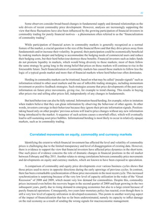 XI



     Some observers consider broad-based changes in fundamental supply and demand relationships as the
sole drivers of recent commodity price development. However, analyses are increasingly supporting the
view that these fluctuations have also been influenced by the growing participation of financial investors in
commodity trading for purely financial motives – a phenomenon often referred to as the “financialization
of commodity trading”.

      While participation of financial actors in commodity markets is generally recognized as a normal
feature of the market, a crucial question is the size of the financial flows and that they drive prices away from
fundamentals and/or increase their volatility. In general, their participation could be economically beneficial
by making markets deeper and helping to accommodate the hedging needs of commercial users and reduce
their hedging costs, but their herd behaviour destroys these benefits. Financial investors such as index funds
do not promote liquidity in markets, which would bring diversity to those markets; most of them follow
the same strategy by going long in the strong belief that prices on those markets will continue to rise in the
foreseeable future. Such financialization of commodity markets has caused those markets to follow less the
logic of a typical goods market and more that of financial markets where herd behaviour often dominates.

      Herding in commodity markets can be irrational, based on what may be called “pseudo-signals” such as
information related to other asset markets and the use of inflexible trading strategies, including momentum
investment or positive feedback strategies. Such strategies assume that price developments of the past carry
information on future price movements, giving rise, for example to trend chasing. This results in buying
after prices rise and selling after prices fall, independently of any changes in fundamentals.

      But herd behaviour can also be fully rational. Information-based herding, for example, refers to imitation
when traders believe that they can glean information by observing the behaviour of other agents. In other
words, investors converge in their behaviour because they ignore their private information signals. Position-
taking based only on other peoples’ previous actions will lead to price changes without any new information
being introduced to the market. A sequence of such actions causes a snowball effect, which will eventually
lead to self-sustaining asset price bubbles. Informational herding is most likely to occur in relatively opaque
markets, such as in commodity trading.



          Correlated movements on equity, commodity and currency markets

     Identifying the extent to which financial investment has affected the level and volatility of commodity
prices is challenging due to the limited transparency and level of disaggregation of existing data. However,
there is evidence to support the view that financial investors have affected price dynamics in the short term.
One such piece of evidence concerns the role of dramatic changes in financial positions in the oil market
between February and May 2011. Another relates to strong correlations between commodity price movements
and developments on equity and currency markets, which are known to have been exposed to speculation.

       A comparison of commodity and equity price developments over various business cycles shows that
those prices used to move in opposite directions during the early upswings of previous cycles. In contrast,
there has been a remarkable synchronization of those price movements in the most recent cycle. This increased
synchronization is surprising because of the very low level of capacity utilization in the wake of the “Great
Recession” of 2008 and 2009, which meant very low demand for commodities. Despite this, commodity
prices increased even before the recovery began in the second quarter of 2009 and kept growing in the two
subsequent years, partly due to rising demand in emerging economies but also to a large extent because of
purely financial operations. Consequently, two years later monetary policy has reacted, even though there is
still a very low level of capacity utilization in developed economies. This points to another worrying aspect
of the impact of financialization that has so far been underestimated, namely its capacity to inflict damage
on the real economy as a result of sending the wrong signals for macroeconomic management.
 