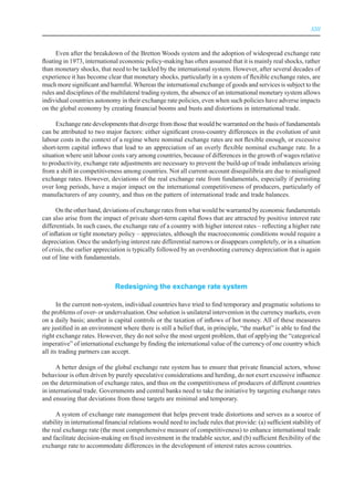 XIII



      Even after the breakdown of the Bretton Woods system and the adoption of widespread exchange rate
floating in 1973, international economic policy-making has often assumed that it is mainly real shocks, rather
than monetary shocks, that need to be tackled by the international system. However, after several decades of
experience it has become clear that monetary shocks, particularly in a system of flexible exchange rates, are
much more significant and harmful. Whereas the international exchange of goods and services is subject to the
rules and disciplines of the multilateral trading system, the absence of an international monetary system allows
individual countries autonomy in their exchange rate policies, even when such policies have adverse impacts
on the global economy by creating financial booms and busts and distortions in international trade.

      Exchange rate developments that diverge from those that would be warranted on the basis of fundamentals
can be attributed to two major factors: either significant cross-country differences in the evolution of unit
labour costs in the context of a regime where nominal exchange rates are not flexible enough, or excessive
short-term capital inflows that lead to an appreciation of an overly flexible nominal exchange rate. In a
situation where unit labour costs vary among countries, because of differences in the growth of wages relative
to productivity, exchange rate adjustments are necessary to prevent the build-up of trade imbalances arising
from a shift in competitiveness among countries. Not all current-account disequilibria are due to misaligned
exchange rates. However, deviations of the real exchange rate from fundamentals, especially if persisting
over long periods, have a major impact on the international competitiveness of producers, particularly of
manufacturers of any country, and thus on the pattern of international trade and trade balances.

      On the other hand, deviations of exchange rates from what would be warranted by economic fundamentals
can also arise from the impact of private short-term capital flows that are attracted by positive interest rate
differentials. In such cases, the exchange rate of a country with higher interest rates – reflecting a higher rate
of inflation or tight monetary policy – appreciates, although the macroeconomic conditions would require a
depreciation. Once the underlying interest rate differential narrows or disappears completely, or in a situation
of crisis, the earlier appreciation is typically followed by an overshooting currency depreciation that is again
out of line with fundamentals.



                              redesigning the exchange rate system

       In the current non-system, individual countries have tried to find temporary and pragmatic solutions to
the problems of over- or undervaluation. One solution is unilateral intervention in the currency markets, even
on a daily basis; another is capital controls or the taxation of inflows of hot money. All of these measures
are justified in an environment where there is still a belief that, in principle, “the market” is able to find the
right exchange rates. However, they do not solve the most urgent problem, that of applying the “categorical
imperative” of international exchange by finding the international value of the currency of one country which
all its trading partners can accept.

      A better design of the global exchange rate system has to ensure that private financial actors, whose
behaviour is often driven by purely speculative considerations and herding, do not exert excessive influence
on the determination of exchange rates, and thus on the competitiveness of producers of different countries
in international trade. Governments and central banks need to take the initiative by targeting exchange rates
and ensuring that deviations from those targets are minimal and temporary.

      A system of exchange rate management that helps prevent trade distortions and serves as a source of
stability in international financial relations would need to include rules that provide: (a) sufficient stability of
the real exchange rate (the most comprehensive measure of competitiveness) to enhance international trade
and facilitate decision-making on fixed investment in the tradable sector, and (b) sufficient flexibility of the
exchange rate to accommodate differences in the development of interest rates across countries.
 