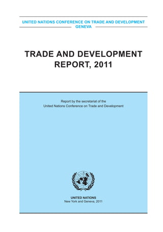 UNITED NATIONS CONFERENCE ON TRADE AND DEVELOPMENT
                      GENEVA




TRADE AND DEVELOPMENT
     REPORT, 2011



                    Report by the secretariat of the
        United Nations Conference on Trade and Development




                        UNITED NATIONS
                     New York and Geneva, 2011
 