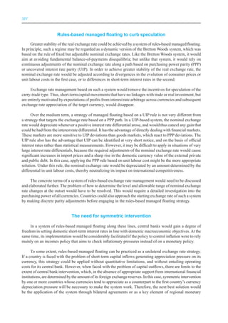 XIV



                      Rules-based managed floating to curb speculation

      Greater stability of the real exchange rate could be achieved by a system of rules-based managed floating.
In principle, such a regime may be regarded as a dynamic version of the Bretton Woods system, which was
based on the rule of fixed but adjustable nominal exchange rates. Like the Bretton Woods system, it would
aim at avoiding fundamental balance-of-payments disequilibria; but unlike that system, it would rely on
continuous adjustments of the nominal exchange rate along a path based on purchasing power parity (PPP)
or uncovered interest rate parity (UIP). In order to achieve greater stability of the real exchange rate, the
nominal exchange rate would be adjusted according to divergences in the evolution of consumer prices or
unit labour costs in the first case, or to differences in short-term interest rates in the second.

     Exchange rate management based on such a system would remove the incentives for speculation of the
carry-trade type. Thus, short-term capital movements that have no linkages with trade or real investment, but
are entirely motivated by expectations of profits from interest rate arbitrage across currencies and subsequent
exchange rate appreciation of the target currency, would disappear.

      Over the medium term, a strategy of managed floating based on a UIP rule is not very different from
a strategy that targets the exchange rate based on a PPP path. In a UIP-based system, the nominal exchange
rate would depreciate whenever a positive interest rate differential arose, and would thus cancel any gain that
could be had from the interest rate differential. It has the advantage of directly dealing with financial markets.
These markets are more sensitive to UIP deviations than goods markets, which react to PPP deviations. The
UIP rule also has the advantage that UIP can be identified at very short notice, and on the basis of official
interest rates rather than statistical measurements. However, it may be difficult to apply in situations of very
large interest rate differentials, because the required adjustments of the nominal exchange rate would cause
significant increases in import prices and a sharp rise in the domestic currency value of the external private
and public debt. In this case, applying the PPP rule based on unit labour cost might be the more appropriate
solution. Under this rule, the nominal exchange rate would be depreciated by an amount determined by the
differential in unit labour costs, thereby neutralizing its impact on international competitiveness.

      The concrete terms of a system of rules-based exchange rate management would need to be discussed
and elaborated further. The problem of how to determine the level and allowable range of nominal exchange
rate changes at the outset would have to be resolved. This would require a detailed investigation into the
purchasing power of all currencies. Countries could also approach the starting exchange rate of such a system
by making discrete parity adjustments before engaging in the rules-based managed floating strategy.


                               The need for symmetric intervention

     In a system of rules-based managed floating along these lines, central banks would gain a degree of
freedom in setting domestic short-term interest rates in line with domestic macroeconomic objectives. At the
same time, its implementation would be considerably facilitated if the policy to control inflation were to rely
mainly on an incomes policy that aims to check inflationary pressures instead of on a monetary policy.

      To some extent, rules-based managed floating can be practiced as a unilateral exchange rate strategy.
If a country is faced with the problem of short-term capital inflows generating appreciation pressure on its
currency, this strategy could be applied without quantitative limitations, and without entailing operating
costs for its central bank. However, when faced with the problem of capital outflows, there are limits to the
extent of central bank intervention, which, in the absence of appropriate support from international financial
institutions, are determined by the amount of its foreign exchange reserves. In this case, symmetric intervention
by one or more countries whose currencies tend to appreciate as a counterpart to the first country’s currency
depreciation pressure will be necessary to make the system work. Therefore, the next best solution would
be the application of the system through bilateral agreements or as a key element of regional monetary
 