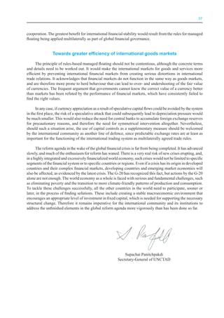 XV



cooperation. The greatest benefit for international financial stability would result from the rules for managed
floating being applied multilaterally as part of global financial governance.


                Towards greater efficiency of international goods markets

      The principle of rules-based managed floating should not be contentious, although the concrete terms
and details need to be worked out. It would make the international markets for goods and services more
efficient by preventing international financial markets from creating serious distortions in international
trade relations. It acknowledges that financial markets do not function in the same way as goods markets,
and are therefore more prone to herd behaviour that can lead to over- and undershooting of the fair value
of currencies. The frequent argument that governments cannot know the correct value of a currency better
than markets has been refuted by the performance of financial markets, which have consistently failed to
find the right values.

      In any case, if currency appreciation as a result of speculative capital flows could be avoided by the system
in the first place, the risk of a speculative attack that could subsequently lead to depreciation pressure would
be much smaller. This would also reduce the need for central banks to accumulate foreign exchange reserves
for precautionary reasons, and therefore the need for symmetrical intervention altogether. Nevertheless,
should such a situation arise, the use of capital controls as a supplementary measure should be welcomed
by the international community as another line of defence, since predictable exchange rates are at least as
important for the functioning of the international trading system as multilaterally agreed trade rules.

      The reform agenda in the wake of the global financial crisis is far from being completed. It has advanced
slowly, and much of the enthusiasm for reform has waned. There is a very real risk of new crises erupting, and,
in a highly integrated and excessively financialized world economy, such crises would not be limited to specific
segments of the financial system or to specific countries or regions. Even if a crisis has its origin in developed
countries and their complex financial markets, developing countries and emerging market economies will
also be affected, as evidenced by the latest crisis. The G-20 has recognized this fact, but actions by the G-20
alone are not enough. The world economy as a whole is faced with serious and fundamental challenges, such
as eliminating poverty and the transition to more climate-friendly patterns of production and consumption.
To tackle these challenges successfully, all the other countries in the world need to participate, sooner or
later, in the process of finding solutions. These include creating a stable macroeconomic environment that
encourages an appropriate level of investment in fixed capital, which is needed for supporting the necessary
structural change. Therefore it remains imperative for the international community and its institutions to
address the unfinished elements in the global reform agenda more vigorously than has been done so far.




                                                               Supachai Panitchpakdi
                                                           Secretary-General of UNCTAD
 