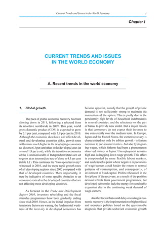 Current Trends and Issues in the World Economy                                  1


                                                                                                   Chapter I




                       Current trends and Issues
                         In the World eConomy



                          a. recent trends in the world economy




1.   Global growth                                          become apparent, namely that the growth of private
                                                            demand is not sufficiently strong to maintain the
                                                            momentum of the upturn. This is partly due to the
      The pace of global economic recovery has been         persistently high levels of household indebtedness
slowing down in 2011, following a rebound from              in several countries, and the reluctance on the part
its nosedive worldwide in 2009. This year, world            of banks to provide new credit. But a major reason
gross domestic product (GDP) is expected to grow            is that consumers do not expect their incomes to
by 3.1 per cent, compared with 3.9 per cent in 2010.        rise consistently over the medium term. In Europe,
Although the economic slowdown will affect devel-           Japan and the United States, the current recovery is
oped and developing countries alike, growth rates           characterized not only by jobless growth – a feature
will remain much higher in the developing economies         common to previous recoveries – but also by stagnat-
(at close to 6.3 per cent) than in the developed ones (at   ing wages, which hitherto had been a phenomenon
around 1.8 per cent), while the transition economies        observed mainly in Japan. Unemployment remains
of the Commonwealth of Independent States are set           high and is dragging down wage growth. This effect
to grow at an intermediate rate of close to 4.5 per cent    is compounded by more flexible labour markets,
(table 1.1). This continues the “two-speed recovery”        and could reach a point where negative expectations
witnessed in 2010, and the more rapid growth rates          of wage-earners could hinder the return to normal
of all developing regions since 2003 compared with          patterns of consumption, and consequently, of
that of developed countries. More importantly, it           investment in fixed capital. Profits rebounded in the
may be indicative of some specific obstacles to an          first phase of the recovery, as a result of the positive
economic revival in the developed countries that are        demand effects from government programmes, but
not affecting most developing countries.                    developed economies lack the energy for sustainable
                                                            expansion due to the continuing weak demand of
     As forecast in the Trade and Development               wage-earners.
Report 2010, inventory rebuilding and the fiscal
stimulus programmes have been gradually ending                   Another factor that could delay or endanger eco-
since mid-2010. Hence, as the initial impulses from         nomic recovery is the implementation of tighter fiscal
temporary factors are waning, the fundamental weak-         and monetary policies based on the questionable
ness of the recovery in developed economies has             diagnosis that private-sector-led economic growth
 
