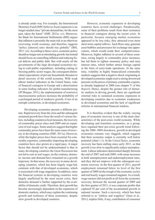 Current Trends and Issues in the World Economy                                  3



is already under way. For example, the International              However, economic expansion in developing
Monetary Fund (IMF) believes fiscal expansion is no         countries faces several challenges. Paradoxically,
longer needed since “private demand has, for the most       some of their problems result from their resistance
part, taken the baton” (IMF, 2011a: xv). Moreover,          to financial contagion during the recent crisis. In
the Bank for International Settlements (BIS) argues         particular, because emerging market economies
that inflation is presently the main risk in an otherwise   appeared to be less risky, they attracted even more
recovering world economy, and therefore suggests            short-term capital inflows. Such flows may generate
“policy [interest] rates should rise globally” (BIS,        asset bubbles and pressures for exchange rate appre-
2011: xii). According to these views, economic policy       ciation, which would erode their competitiveness.
should no longer aim at stimulating growth, but instead     Moreover, higher inflation in several of these coun-
should focus on controlling inflation and reducing fis-     tries, owing largely to commodity price increases,
cal deficits and public debt. But with nearly all the       has led them to tighten monetary policy and raise
governments of the large developed economies try-           interest rates, which further attract foreign capital
ing to curb public expenditure, including cutting or        in the form of carry-trade operations. At the same
freezing public sector wages, the consequent dimin-         time, volatility in highly financialized commodity
ished expectations of private households threaten to        markets suggests that a negative shock originating in
derail recovery of the world economy. With weak             developed economies might exert a strong downward
labour market indicators in the United States, risks        pressure on the prices of primary commodity exports,
of financial contagion in Europe and a deterioration        as already happened in 2008 (see chapter V of this
in some leading indicators for global manufacturing         Report). Hence, despite the greater role of domes-
(JP Morgan, 2011), the implementation of restrictive        tic markets in driving growth, there are significant
macroeconomic policies increases the probability of         external risks to sustained economic expansion in
a prolonged period of mediocre growth, if not of an         developing countries due to economic weaknesses
outright contraction, in developed economies.               in developed economies and the lack of significant
                                                            reforms in international financial markets.
       Developing economies present a different pic-
ture. Rapid recovery from the crisis and the subsequent           It is therefore evident that the widely varying
sustained growth have been the result of various fac-       pace of economic recovery is one of the main char-
tors, including countercyclical measures, the recovery      acteristics of the post-crisis world economy. While
of commodity prices since mid-2009 and an expan-            developing and transition economies, as a group,
sion of real wages. Some analysts suggest that higher       have regained their pre-crisis growth trend follow-
commodity prices have been the main cause of recov-         ing the 2008–2009 slowdown, growth in developed
ery in developing countries (IMF, 2011a). However,          economies remains very sluggish, which suggests
while the higher prices have been essential for com-        that their economic output is currently well below
modity exporters, commodity-importing developing            potential (chart 1.1). In the United States, economic
countries have also grown at a rapid pace. A major          recovery has been stalling since early 2011, so that
factor that should not be underestimated is that in         growth is too slow to significantly reduce unemploy-
many developing countries the Great Recession has           ment. Labour indicators deteriorated sharply between
not led to cuts in real wages; on the contrary, domes-      the end of 2007 and mid-2009, with steep increases
tic income and demand have remained on a growth             in both unemployment and underemployment rates,
trajectory. In that sense, the recovery in many devel-      and they did not improve with the subsequent eco-
oping countries, which has been largely wage-led,           nomic recovery. In the first quarter of 2011, payroll
contrasts with that of developed economies, which           employment remained below its level of the first
is associated with wage stagnation. In addition, since      quarter of 2009 (at the trough of the economic cycle),
the financial systems in developing countries were          and real hourly wages remained stagnant. As a result,
largely unaffected by the most recent crisis, their         wage-earners did not profit at all from the economic
domestic demand is further supported by the avail-          recovery; between the second quarter of 2009 and
ability of domestic credit. Therefore, their growth has     the first quarter of 2011, it was corporate profits that
become increasingly dependent on the expansion of           captured 92 per cent of the accumulated growth in
domestic markets, which may explain the continuing          national income. Such a recovery, which has been
growth and resilience of these economies, despite           referred to as “jobless and wageless” (Sum et al.,
slow growth in developed countries.                         2011), implies little, if any, contribution of consumer
 