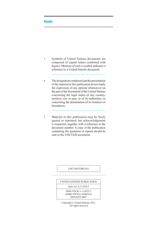 Note




•	   Symbols	 of	 United	 Nations	 documents	 are	
     composed	 of	 capital	 letters	 combined	 with	
     figures.	Mention	of	such	a	symbol	indicates	a	
     reference	to	a	United	Nations	document.


•	   The	designations	employed	and	the	presentation	
     of	the	material	in	this	publication	do	not	imply	
     the	expression	of	any	opinion	whatsoever	on	
     the	part	of	the	Secretariat	of	the	United	Nations	
     concerning	 the	 legal	 status	 of	 any	 country,	
     territory,	city	or	area,	or	of	its	authorities,	or	
     concerning	the	delimitation	of	its	frontiers	or	
     boundaries.


•	   Material	 in	 this	 publication	 may	 be	 freely	
     quoted	 or	 reprinted,	 but	 acknowledgement	
     is	requested,	together	with	a	reference	to	the	
     document	number.	A	copy	of	the	publication	
     containing	the	quotation	or	reprint	should	be	
     sent	to	the	UNCTAD	secretariat.




                    UNCTAD/TDR/2011




            UNiTeD	NATioNS	PUbliCATioN
                    Sales No.	e.11.ii.D.3
                  iSbN	978-92-1-112822-2
                 eiSbN	978-92-1-054816-8
                     iSSN	0255-4607

              Copyright	©	United	Nations,	2011
                     All	rights	reserved
 