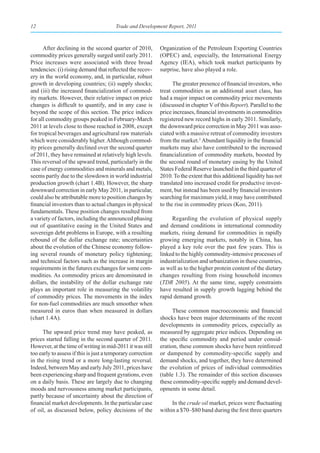12                                      Trade and Development Report, 2011



      After declining in the second quarter of 2010,         Organization of the Petroleum Exporting Countries
commodity prices generally surged until early 2011.          (OPEC) and, especially, the International Energy
Price increases were associated with three broad             Agency (IEA), which took market participants by
tendencies: (i) rising demand that reflected the recov-      surprise, have also played a role.
ery in the world economy, and, in particular, robust
growth in developing countries; (ii) supply shocks;                The greater presence of financial investors, who
and (iii) the increased financialization of commod-          treat commodities as an additional asset class, has
ity markets. However, their relative impact on price         had a major impact on commodity price movements
changes is difficult to quantify, and in any case is         (discussed in chapter V of this Report). Parallel to the
beyond the scope of this section. The price indices          price increases, financial investments in commodities
for all commodity groups peaked in February-March            registered new record highs in early 2011. Similarly,
2011 at levels close to those reached in 2008, except        the downward price correction in May 2011 was asso-
for tropical beverages and agricultural raw materials        ciated with a massive retreat of commodity investors
which were considerably higher. Although commod-             from the market.2 Abundant liquidity in the financial
ity prices generally declined over the second quarter        markets may also have contributed to the increased
of 2011, they have remained at relatively high levels.       financialization of commodity markets, boosted by
This reversal of the upward trend, particularly in the       the second round of monetary easing by the United
case of energy commodities and minerals and metals,          States Federal Reserve launched in the third quarter of
seems partly due to the slowdown in world industrial         2010. To the extent that this additional liquidity has not
production growth (chart 1.4B). However, the sharp           translated into increased credit for productive invest-
downward correction in early May 2011, in particular,        ment, but instead has been used by financial investors
could also be attributable more to position changes by       searching for maximum yield, it may have contributed
financial investors than to actual changes in physical       to the rise in commodity prices (Koo, 2011).
fundamentals. These position changes resulted from
a variety of factors, including the announced phasing             Regarding the evolution of physical supply
out of quantitative easing in the United States and          and demand conditions in international commodity
sovereign debt problems in Europe, with a resulting          markets, rising demand for commodities in rapidly
rebound of the dollar exchange rate; uncertainties           growing emerging markets, notably in China, has
about the evolution of the Chinese economy follow-           played a key role over the past few years. This is
ing several rounds of monetary policy tightening;            linked to the highly commodity-intensive processes of
and technical factors such as the increase in margin         industrialization and urbanization in these countries,
requirements in the futures exchanges for some com-          as well as to the higher protein content of the dietary
modities. As commodity prices are denominated in             changes resulting from rising household incomes
dollars, the instability of the dollar exchange rate         (TDR 2005). At the same time, supply constraints
plays an important role in measuring the volatility          have resulted in supply growth lagging behind the
of commodity prices. The movements in the index              rapid demand growth.
for non-fuel commodities are much smoother when
measured in euros than when measured in dollars                    These common macroeconomic and financial
(chart 1.4A).                                                shocks have been major determinants of the recent
                                                             developments in commodity prices, especially as
     The upward price trend may have peaked, as              measured by aggregate price indices. Depending on
prices started falling in the second quarter of 2011.        the specific commodity and period under consid-
However, at the time of writing in mid-2011 it was still     eration, these common shocks have been reinforced
too early to assess if this is just a temporary correction   or dampened by commodity-specific supply and
in the rising trend or a more long-lasting reversal.         demand shocks, and together, they have determined
Indeed, between May and early July 2011, prices have         the evolution of prices of individual commodities
been experiencing sharp and frequent gyrations, even         (table 1.3). The remainder of this section discusses
on a daily basis. These are largely due to changing          these commodity-specific supply and demand devel-
moods and nervousness among market participants,             opments in some detail.
partly because of uncertainty about the direction of
financial market developments. In the particular case             In the crude oil market, prices were fluctuating
of oil, as discussed below, policy decisions of the          within a $70–$80 band during the first three quarters
 