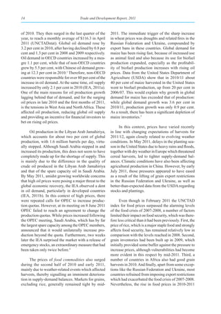 14                                   Trade and Development Report, 2011



of 2010. They then surged in the last quarter of the     2011. The immediate trigger of the sharp increase
year, to reach a monthly average of $116.3 in April      in wheat prices was droughts and related fires in the
2011 (UNCTADstat). Global oil demand rose by             Russian Federation and Ukraine, compounded by
3.2 per cent in 2010, after having declined by 0.8 per   export bans in these countries. Global demand for
cent and 1.3 per cent in 2008 and 2009 respectively.     maize has been rising fast, because of increased use
Oil demand in OECD countries increased by a mea-         as animal feed and also because its use for biofuel
gre 1.1 per cent, while that of non-OECD countries       production expanded, especially as the profitabil-
grew by 5.5 per cent, with Chinese oil demand grow-      ity of biofuel production increases with rising oil
ing at 12.3 per cent in 2010.3 Therefore, non-OECD       prices. Data from the United States Department of
countries were responsible for over 80 per cent of the   Agriculture (USDA) show that in 2010/11 about
increase in oil demand. At the same time, oil supply     40 per cent of maize harvested in the United States
increased by only 2.1 per cent in 2010 (IEA, 2011a).     went to biofuel production, up from 20 per cent in
One of the main reasons for oil production growth        2006/07. This would explain why growth in global
lagging behind that of demand, and for the surging       demand for maize has exceeded that of production:
oil prices in late 2010 and the first months of 2011,    while global demand growth was 3.6 per cent in
is the tensions in West Asia and North Africa. These     2010/11, production growth was only 0.9 per cent.
affected oil production, reducing global oil supply      As a result, there has been a significant depletion of
and providing an incentive for financial investors to    maize inventories.5
bet on rising oil prices.
                                                               In this context, prices have varied recently
      Oil production in the Libyan Arab Jamahiriya,      in line with changing expectations of harvests for
which accounts for about two per cent of global          2011/12, again closely related to evolving weather
production, with 1.6 million barrels per day, virtu-     conditions. In May 2011, delays in the planting sea-
ally stopped. Although Saudi Arabia stepped in and       son in the United States due to heavy rains and floods,
increased its production, this does not seem to have     together with dry weather in Europe which threatened
completely made up for the shortage of supply. This      cereal harvests, led to tighter supply-demand bal-
is mainly due to the difference in the quality of        ances. Climatic conditions have also been affecting
crude oil produced in the Libyan Arab Jamahiriya         agricultural production in China. However, by early
and that of the spare capacity oil in Saudi Arabia.      July 2011, those pressures appeared to have eased
By May 2011, amidst growing worldwide concerns           as a result of the lifting of grain export restrictions
that high oil prices were posing a major threat to the   in the Russian Federation and Ukraine, as well as
global economic recovery, the IEA observed a dent        better-than-expected data from the USDA regarding
in oil demand, particularly in developed countries       stocks and plantings.
(IEA, 2011b). In this context of high prices, there
were repeated calls for OPEC to increase produc-               Even though in February 2011 the UNCTAD
tion quotas. However, at its meeting on 8 June 2011      index for food prices surpassed the alarming levels
OPEC failed to reach an agreement to change the          of the food crisis of 2007-2008, a number of factors
production quotas. While prices increased following      limited their impact on food security, which was there-
the OPEC meeting, Saudi Arabia, which has by far         fore less critical than it had been previously. First, the
the largest spare capacity among the OPEC members,       price of rice, which is a major staple food and strongly
announced that it would unilaterally increase pro-       affects food security, has remained relatively low in
duction beyond the quota. Furthermore, two weeks         comparison with the levels reached in 2008. Second,
later the IEA surprised the market with a release of     grain inventories had been built up in 2009, which
emergency stocks, an extraordinary measure that had      initially provided some buffer against the pressure to
been taken only twice before.4                           increase prices, although vulnerabilities had become
                                                         more evident in this respect by mid-2011. Third, a
      The prices of food commodities also surged         number of countries in Africa also had good grain
during the second half of 2010 and early 2011,           harvests in 2010. And finally, apart from some excep-
mainly due to weather-related events which affected      tions like the Russian Federation and Ukraine, most
harvests, thereby signalling an imminent deteriora-      countries refrained from imposing export restrictions
tion in supply-demand balances. Markets for grains,      which had exacerbated the food crisis of 2007-2008.
excluding rice, generally remained tight by mid-         Nevertheless, the rise in food prices in 2010-2011
 