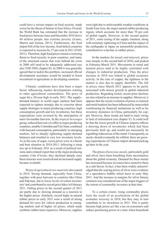 Current Trends and Issues in the World Economy                                  15



could have a serious impact on food security, made        were tight due to unfavourable weather conditions in
worse by the threat of famine in East Africa. Overall,    South-East Asia, the major natural rubber producing
the World Bank has estimated that the increase in         region, which accounts for more than 70 per cent
food prices between June and December 2010 drove          of global supply. However, in the second quarter
44 million people into extreme poverty (Ivanic,           of 2011, some easing of the supply situation, along
Martin and Zaman, 2011). Furthermore, the food            with monetary tightening in China and the impact of
import bill of the low-income, food-deficit countries     the earthquake in Japan on automobile production,
is expected to increase by 27 per cent in 2011 (FAO,      contributed to a decline in rubber prices.
2011). Therefore, high food prices remain a worrying
threat to food security in poor countries, and many             In the markets for metals and minerals, prices
of the structural causes that were behind the crisis      rose steeply in the second half of 2010, and peaked
in 2008 still need to be adequately addressed (see        in February-March 2011. Movements in metal and
also TDR 2008, chapter II). In 2008 it was generally      mineral prices tend to be highly correlated with
agreed that to tackle this problem, increased official    changes in industrial production. Thus the price
development assistance would be needed to boost           increase in 2010 was linked to global economic
investment in agriculture in developing countries.        activity. In the case of copper, the tightness in the
                                                          market is also due to supply shortfalls. The fall
      Climatic conditions have also been a major          in prices since March 2011 appears to be partly
factor influencing market developments relating           associated with slower growth in global industrial
to other agricultural commodities. The price of           production. Regarding nickel, recent price declines
sugar hit a 30-year high in early 2011. The supply-       are also related to an increase in supplies. Moreover, it
demand balance in world sugar markets had been            appears that the recent evolution of prices in mineral
expected to tighten strongly due to concerns about        and metal markets has been influenced by unrecorded
supply shortages in major producing countries, high       warehousing by financial institutions as well as by
consumption growth and low inventories, but these         inventory dynamics in China, particularly for cop-
expectations were reversed by the anticipation of         per. However, these trends are hard to track owing
more favourable harvests. In the tropical beverages       to lack of information (see chapter V). It could well
group, reduced harvests of coffee in major producing      be that the lower growth in Chinese imports reflects
countries, notably Colombia and Viet Nam, combined        a drawing down of inventories which had been
with buoyant consumption, particularly in emerging        previously built up, and would not necessarily be
markets, led to sharply tightening supply-demand          signalling reduced use of the metal. Consequently, as
balances and resulted in very low inventory levels.       stocks should eventually be refilled, there are grow-
As in the case of sugar, cocoa prices were in a boom      ing expectations of Chinese import demand picking
and bust situation in 2010-2011: following a steep        up later in the year.
rise up to February 2011 as a result of political ten-
sions and a related export ban in the major producing           The prices of precious metals, particularly gold
country, Côte d’Ivoire, they declined sharply once        and silver, have been benefiting from uncertainties
these tensions were resolved and an increased supply      about the global economy. Demand for these metals
became available.                                         has increased because investors have turned to them
                                                          as a safe haven. In fact, it has been widely acknowl-
      Prices of agricultural raw materials also soared    edged that the soaring prices of silver were evidence
in 2010. Strong demand, especially from China,            of a speculative bubble which burst in early May
together with poor harvests in countries like China       2011. And the increase in margins for silver futures
and Pakistan, led to lower levels of cotton invento-      contracts was considered one of the major triggers of
ries6 and contributed to record price hikes in February   the retreat of commodity investors at that time.
2011. Falling prices in the second quarter of 2011
are partly due to slowing demand as a reaction to              To a certain extent, rising commodity prices
the higher prices. Similarly, record highs in natural     were the result of an acceleration of the global
rubber prices in early 2011 were a result of strong       economic recovery in 2010, but they may in turn
demand for tyres for vehicle production in emerg-         contribute to its slowdown in 2011. This is partly
ing markets and of higher oil prices, which made          because high prices act like a tax on consumers and
synthetic rubber more expensive. Moreover, supplies       reduce purchasing power at a time when household
 