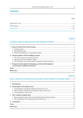 Trade and Development Report, 2011                                                                        iii


Contents


                                                                                                                                                           Page


Explanatory notes .......................................................................................................................................xi
Abbreviations ........................................................................................................................................... xiii
OVERVIEW .......................................................................................................................................... I–XV




                                                                                                                                                    Chapter I

Current trends and Issues In the World eConomy	.................................................... 1


a.   recent trends in the world economy	................................................................................................... 1
	    1.	 Global	growth	.................................................................................................................................... 1
	    2.	 international	trade	.............................................................................................................................. 7
	    3.	 Recent	developments	in	commodity	markets		................................................................................. 10
B.   Incomes policies and the challenges ahead	....................................................................................... 16
	    1.	 The	role	of	wages	in	economic	growth	........................................................................................... 17
	    2.	 incomes	policy	and	inflation	control	............................................................................................... 19
	    3.	 The	european	crisis	and	the	need	for	proactive	incomes	policies	 .................................................. 22
                                                                                          .
C. Progress towards global rebalancing, growth and development:
   an assessment of global cooperation	................................................................................................. 23
notes	........................................................................................................................................................... 28
references	.................................................................................................................................................. 29


                                                                                                                                                   Chapter II

FIsCal asPeCts oF the FInanCIal CrIsIs and Its ImPaCt on PuBlIC deBt	......... 31


a. Introduction	........................................................................................................................................ 31
               .
B.   Fiscal aspects of the global crisis	....................................................................................................... 33
	    1.	 Fiscal	balances	and	global	imbalances	before	the	crisis	................................................................. 33
                                                                                 .
	    2.	 The	evolution	of	fiscal	accounts	and	the	impact	of	the	crisis	.......................................................... 38
	    3.	 Fiscal	responses	to	the	crisis	........................................................................................................... 42
                                       .
C. the evolution of public debt	.............................................................................................................. 45
	 1.	 Recent	trends	in	public	debt	in	developed	and	developing	countries	............................................. 45
                                                                                                .
	 2.	 The	contribution	of	non-fiscal	factors	to	debt	crises	....................................................................... 49
d. Conclusions	 ......................................................................................................................................... 52
              .
notes	........................................................................................................................................................... 53
references	.................................................................................................................................................. 54
 
