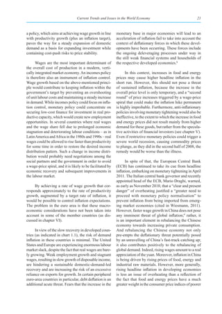 Current Trends and Issues in the World Economy                                  21



a policy, which aims at achieving wage growth in line        monetary base in major economies will lead to an
with productivity growth (plus an inflation target),         acceleration of inflation fail to take into account the
paves the way for a steady expansion of domestic             context of deflationary forces in which these devel-
demand as a basis for expanding investment while             opments have been occurring. These forces include
containing cost-push risks to price stability.               the ongoing deleveraging processes under way in
                                                             the still weak financial systems and households of
      Wages are the most important determinant of            the respective developed economies.8
the overall cost of production in a modern, verti-
cally integrated market economy. An incomes policy                 In this context, increases in food and energy
is therefore also an instrument of inflation control.        prices may cause higher headline inflation in the
Wage growth based on the above-mentioned princi-             short run. However, this should not pose a threat
ple would contribute to keeping inflation within the         of sustained inflation, because the increase in the
government’s target by preventing an overshooting            overall price level is only temporary, and a “second
of unit labour costs and maintaining a steady increase       round” of price increases triggered by a wage-price
in demand. While incomes policy could focus on infla-        spiral that could make the inflation hike permanent
tion control, monetary policy could concentrate on           is highly improbable. Furthermore, anti-inflationary
securing low-cost finance for investment in real pro-        policies involving monetary tightening would also be
ductive capacity, which would create new employment          ineffective, to the extent to which the increase in food
opportunities. In several countries where real wages         and energy prices did not result mainly from higher
and the wage share fell due to prolonged economic            demand for these goods, but rather from the specula-
stagnation and deteriorating labour conditions – as in       tive activities of financial investors (see chapter V).
Latin America and Africa in the 1980s and 1990s – real       Even if restrictive monetary policies could trigger a
wages could be allowed to rise faster than productivity      severe world recession, causing commodity prices
for some time in order to restore the desired income         to plunge, as they did in the second half of 2008, the
distribution pattern. Such a change in income distri-        remedy would be worse than the illness.
bution would probably need negotiations among the
social partners and the government in order to avoid               In spite of that, the European Central Bank
a wage-price spiral, and it is likely to be facilitated by   (ECB) has continued to take its cue from headline
economic recovery and subsequent improvements in             inflation, embarking on monetary tightening in April
the labour market.                                           2011. The Italian central bank governor and recently
                                                             appointed head of the ECB, Mario Draghi, warned,
     By achieving a rate of wage growth that cor-            as early as November 2010, that a “clear and present
responds approximately to the rate of productivity           danger” of overheating justified a “greater need to
growth, augmented by a target rate of inflation, it          proceed with monetary policy normalisation” to
would be possible to control inflation expectations.         prevent inflation from being imported from emerg-
The problem in the euro area is that these macro-            ing market economies (cited in Wiesmann, 2011).
economic considerations have not been taken into             However, faster wage growth in China does not pose
account in some of the member countries (as dis-             any imminent threat of global inflation;9 rather, it
cussed in chapter VI).                                       is an important element in rebalancing the Chinese
                                                             economy towards increasing private consumption.
      In view of the slow recovery in developed coun-        And rebalancing the Chinese economy not only
tries (as indicated in chart 1.1), the risk of demand        pre-empts the deflationary threat potentially posed
inflation in these countries is minimal. The United          by an unravelling of China’s fast-track catching up;
States and Europe are experiencing enormous labour           it also contributes positively to the rebalancing of
market slack, despite the fact that real wages are bare-     global demand. Indeed, rising wages amount to a real
ly growing. Weak employment growth and stagnant              appreciation of the yuan. Moreover, inflation in China
wages, resulting in slow growth of disposable income,        is being driven by rising prices of food, energy and
are hindering a sustainable domestic-demand-led              industrial raw materials. However, more generally,
recovery and are increasing the risk of an excessive         rising headline inflation in developing economies
reliance on exports for growth. In certain peripheral        is less an issue of overheating than a reflection of
euro-area countries in particular, debt deflation is an      the fact that food and energy prices have a much
additional acute threat. Fears that the increase in the      greater weight in the consumer price indices of poorer
 