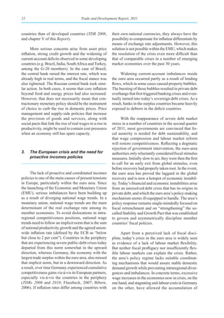 22                                      Trade and Development Report, 2011



countries than of developed countries (TDR 2008,             their own national currencies, they always have the
and chapter V of this Report).                               possibility to compensate for inflation differentials by
                                                             means of exchange rate adjustments. However, this
      More serious concerns arise from asset price           solution is not possible within the EMU, which makes
inflation, strong credit growth and the widening of          the resolution of the crisis even more difficult than
current-account deficits observed in some developing         that of comparable crises in a number of emerging
countries (e.g. Brazil, India, South Africa and Turkey,      market economies over the past 30 years.
among the G-20 members). In the case of Brazil,
the central bank raised the interest rate, which was               Widening current-account imbalances inside
already high in real terms, and the fiscal stance was        the euro area occurred partly as a result of lending
also tightened. The Russian central bank took simi-          flows, which in some cases caused property bubbles.
lar action. In both cases, it seems that core inflation      The bursting of those bubbles resulted in private debt
beyond food and energy prices had also increased.            overhangs that first triggered banking crises and even-
However, that does not necessarily mean that con-            tually turned into today’s sovereign debt crises. As a
tractionary monetary policy should be the instrument         result, banks in the surplus countries became heavily
of choice to curb the rise in domestic prices. Price         exposed to debtors in the deficit countries.
management and supply-side policies that increase
the provision of goods and services, along with                    With the reappearance of severe debt market
social pacts that link the rise of real wages to a rise in   stress in a number of countries in the second quarter
productivity, might be used to contain cost pressures        of 2011, most governments are convinced that fis-
when an economy still has spare capacity.                    cal austerity is needed for debt sustainability, and
                                                             that wage compression and labour market reform
                                                             will restore competitiveness. Reflecting a dogmatic
                                                             rejection of government intervention, the euro-area
3.   The European crisis and the need for                    authorities only reluctantly considered fiscal stimulus
     proactive incomes policies                              measures. Initially slow to act, they were then the first
                                                             to call for an early exit from global stimulus, even
                                                             before recovery had properly taken root. In the event,
      The lack of proactive and coordinated incomes          the euro area has proved the laggard in the global
policies is one of the main causes of present tensions       recovery and is now a hotspot of economic instabil-
in Europe, particularly within the euro area. Since          ity. Today’s financial and economic instabilities arise
the launching of the Economic and Monetary Union             from an unresolved debt crisis that has its origins in
(EMU), serious imbalances have been building up              private debt, and which the euro area’s policy-making
as a result of diverging national wage trends. In a          mechanism seems ill-equipped to handle. The area’s
monetary union, national wage trends are the main            policy response remains single-mindedly focused on
determinant of the real exchange rate among its              fiscal retrenchment and on “strengthening” the so-
member economies. To avoid dislocations in intra-            called Stability and Growth Pact that was established
regional competitiveness positions, national wage            to govern and asymmetrically discipline member
trends need to follow an implicit norm that is the sum       countries’ fiscal policies.
of national productivity growth and the agreed union-
wide inflation rate (defined by the ECB as “below                  Apart from a perceived lack of fiscal disci-
but close to 2 per cent”). Countries in the periphery        pline, today’s crisis in the euro area is widely seen
that are experiencing severe public-debt crises today        as evidence of a lack of labour market flexibility.
departed from this norm somewhat in the upward               But neither fiscal profligacy nor insufficiently flex-
direction, whereas Germany, the economy with the             ible labour markets can explain the crisis. Rather,
largest trade surplus within the euro area, also missed      the area’s policy regime lacks suitable coordinat-
that implicit norm, but in a downward direction. As          ing mechanisms that would assure stable domestic
a result, over time Germany experienced cumulative           demand growth while preventing intraregional diver-
competitiveness gains vis-à-vis its European partners,       gences and imbalances. In concrete terms, excessive
especially vis-à-vis the countries in the periphery          wage increases in the economies now in crisis, on the
(TDRs 2006 and 2010; Flassbeck, 2007; Bibow,                 one hand, and stagnating unit labour costs in Germany
2006). If inflation rates differ among countries with        on the other, have allowed the accumulation of
 