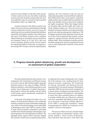 Current Trends and Issues in the World Economy                                23



current-account surpluses in the latter at the expense    responses, the crisis countries in the euro area are
of other countries in the area. By further weakening      today labouring under extremely difficult conditions:
economic growth, the policies proposed by the euro-       their GDP growth is flat or even negative, while their
area authorities may not succeed in improving debt        market interest rates on public debt are prohibitively
sustainability either (see chapter III).                  high. Seen globally, however, these local conditions
                                                          are highly exceptional. While their budget deficits
      Austerity measures in the deficit countries may     are generally high and their public debt ratios are
reduce intra-area current-account imbalances through      rising, inflation remains low. Thus the current pre-
income compression, but they may also worsen the          dicament in Europe should be resolved by promoting
underlying solvency problem through debt deflation        growth and reducing intraregional imbalances. The
(especially if emergency liquidity is provided at pen-    European experience holds important lessons for the
alty rates). If the debtor countries receive sufficient   rest of the world, in particular that austerity without
official financing at reasonable rates (as decided by     regard for regional domestic demand growth may
the European Council on 21 July 2011), they may           backfire badly. Well-coordinated monetary policies
avoid or postpone default, but this will not resolve      and debt management aimed at keeping borrowing
the underlying problem of their lack of competitive-      costs in check regionwide is therefore of the utmost
ness and growth. Owing to erroneous regional policy       importance.




    C. progress towards global rebalancing, growth and development:
                  an assessment of global cooperation




     The latest global financial and economic crisis      an important first round in battling the crisis. Today,
originated in the United States and Western Europe        the G-20 continues to be a leading forum for inter-
as excessive private debt led their tightly integrated    national economic cooperation. The Framework
financial systems to the verge of collapse. With the      for Strong, Sustainable and Balanced Growth,
financial meltdown, which had the potential to cause      launched at the G-20 summit meeting in Pittsburgh in
another Great Depression of global dimensions,            September 2009, has also become the centrepiece of
policymakers realized that dealing with the fallout       economic policy coordination among members. The
would require urgent international coordination of        framework commits G-20 members to “work together
economic policies.                                        to assess how [their national] policies fit together,
                                                          to evaluate whether they are collectively consistent
      At the peak of the global crisis there was a rare   with more sustainable and balanced growth, and to
display of international solidarity, with coordinated     act as necessary to meet [our] common objectives”
monetary stimulus by major central banks leading the      (G-20, 2009). A country-led, consultative “mutual
way. At the G-20 summit meetings in November 2008         assessment process” (MAP) was initiated to review
in Washington and in April 2009 in London, Heads          members’ actions for that purpose.
of State and Government committed to providing
sizeable fiscal stimulus packages and emergency sup-           The success of these exercises critically hinges
port programmes for restoring financial stability. The    on a certain degree of commonality of policy views
aggregate policy impact of these measures stopped         among members, which remains problematic.
the economic freefall and won global policymakers         Since mid-2010, there has been a clear shift in the
 