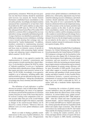 24                                     Trade and Development Report, 2011



general policy orientation. While the previous posi-       pertain to how global imbalances contributed to the
tion was that fiscal stimulus should be maintained         global crisis, which policy adjustments may be best
until recovery was assured, the Toronto Summit             suited for reducing excessive imbalances, and which
Declaration established fiscal consolidation as the        countries should undertake most of those adjust-
new policy priority. Accordingly, developed countries      ments. One point of view is presented by the IMF,
announced their commitment to at least halve their         based on a distinction between developed and emerg-
fiscal deficits by 2013 and to stabilize or reduce their   ing G-20 economies on the one hand, and deficit and
public-debt-to-GDP ratios by 2016 (G-20, 2010a).           surplus countries on the other. It calls for stronger
The subsequent Seoul Action Plan of November 2010          fiscal consolidation, mainly in the developed coun-
called for a common effort to safeguard the recovery       tries that have a deficit, and for emerging economies
and achieve strong, sustainable and balanced growth.       with a surplus to reorient their growth strategy from a
A range of policies was identified as potentially con-     reliance on external demand to a reliance on domestic
tributing to reducing excessive imbalances, including      demand. However, the developed surplus economies
a move towards ensuring that exchange rates are            are not asked to do the same (i.e. to stimulate their
determined by “market fundamentals”. In addition,          domestic markets instead of continuously relying on
members committed to implementing structural               net exports) (Lipsky, 2011).
reforms “to reduce the reliance on external demand
and focus more on domestic sources of growth in                  On the other hand, a Feasible Policy Coordination
surplus countries while promoting higher national          Scenario for Global Rebalancing and Sustained
savings and enhancing export competitiveness in            Growth produced by the United Nations (UN/DESA,
deficit countries” (G-20, 2011a).                          2011) proposes a stronger role for fiscal policy in the
                                                           short term (see also chapter III). It forecasts that a
      In this context, it was agreed to monitor the        policy that postpones fiscal tightening in developed
implementation of countries’ commitments and               economies, and uses incentives to foster private
assess progress towards meeting their shared objec-        investment, while also increasing government spend-
tives. It was decided to enhance the MAP by means          ing on improvements in infrastructure and on research
of “indicative guidelines” to serve as a “mechanism        and development for greater energy efficiency will
to facilitate timely identification of large imbalances    be more favourable to GDP growth. Fiscal policy
that require preventive and corrective actions to be       could either support or restrain household dispos-
taken” (G-20, 2010b). Accordingly, it was agreed to        able incomes and spending in both current-account
establish a set of indicators, including public debt       surplus and deficit countries. In this Feasible Policy
and fiscal deficits; private debt and savings rates; and   Coordination Scenario, a general narrowing (or
current-account balances, “taking due consideration        containment) of current-account imbalances to less
of exchange rate, fiscal, monetary and other policies”     than 4 per cent of GDP is achievable by 2015, or
(G-20, 2011).                                              earlier, with only a moderate further depreciation
                                                           of the dollar.
      The definition of such indicators is neither
obvious nor neutral: a lack of official data, different          Examining the evolution of global current-
national methodologies, the choice of an appropri-         account imbalances since the global crisis erupted
ate reference period and the production of consistent      raises doubts about the effectiveness of the existing
country forecasts are some of the issues that need to      initiatives. In current dollars terms, global current-
be resolved. Looking at the components of the cur-         account imbalances peaked in 2007–2008, shrank in
rent account rather than just at the overall balance       2009 – when the volume and value of global trade
would add valuable insight to the analysis, especially     declined sharply – and are widening again in 2010–
as changes in the current-account balance can be           2011 as trade and GDP recover. Imports and exports
driven by a variety of factors.10 Moreover, there are      (by volume) generally fall and rise in parallel in both
different views as to how global imbalances could          deficit and surplus major economies. They fell and
be reduced.                                                recovered at very similar paces in the EU, the United
                                                           States and the developing economies as a group (see
     Much is at stake in finding a globally coordi-        table 1.2). Among the surplus countries, only in
nated answer to this issue of global imbalances, but       China and Japan did the volume of exports fall more
there are conflicting policy views. Disagreements          than that of imports in 2009, thereby contributing
 