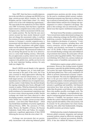 26                                     Trade and Development Report, 2011



      Since 2007, there has been a sizeable deprecia-      competitiveness positions provide strong evidence
tion in the real effective exchange rate (REER) in two     for the need to coordinate global currency markets.
large current-account deficit countries, the United        National governments may intervene in currency mar-
Kingdom and the United States (chart 1.8), which           kets in pursuit of national policy objectives, either to
seems to be in line with rebalancing requirements.11       offset market failures and prevent exchange rate mis-
The same holds for the marked rise in China’s REER         alignment or to attain a competitive advantage. The
since 2005. In Germany, there has been a significant       point is that exchange rates are intrinsically a multi-
improvement in competitiveness in the context of the       lateral issue that requires multilateral management.
European crisis, which is inconsistent with the coun-
try’s surplus position. The fact that the euro area’s            The Seoul Action Plan includes a commitment to
current account has been mostly balanced overall           “move toward more market-determined exchange rate
does not change this assessment; rather, it confirms       systems, enhancing exchange rate flexibility to reflect
the existence of serious intraregional imbalances. The     underlying economic fundamentals, and refraining
increase in Germany’s external competitiveness is          from competitive devaluation of currencies.” It also
inconsistent with the objective of achieving a global      states, “Advanced economies, including those with
balance. Equally inconsistent with global require-         reserve currencies, will be vigilant against excess
ments was the marked depreciation of Japan’s REER          volatility and disorderly movements in exchange
in the pre-crisis period. The pronounced weakness of       rates” (G-20, 2010b). If these commitments herald a
the yen during that period was due to its attractive-      move towards floating exchange rates and withdrawal
ness as a carry-trade funding currency. Afterwards,        of government intervention, the action plan will not
the yen appreciated, as policy interest rates in all the   succeed in achieving global stability. The evidence is
major developed economies were cut to near zero in         overwhelming: left on their own, currency markets are
response to the global crisis, and the yen lost its role   a primary source of instability and systemic risk.12
as the most important funding currency for carry
trade (see chapter VI).                                          Globalization requires proper global economic
                                                           governance. However, the existing system of global
       Brazil’s REER moved sharply in the opposite         governance, especially the global monetary and finan-
direction to the Japanese yen, as carry-trade posi-        cial system, has major shortcomings, as highlighted
tions unwound at the peak of the crisis, but it has        by the latest global crisis. This is why continued G-20
since resumed its sharp appreciation reflecting the        efforts to promote international economic coopera-
Brazilian real’s renewed attractiveness as a carry-        tion are important. The crisis also highlighted serious
trade target currency. As a result, Brazil’s exports of    flaws in the pre-crisis belief in liberalization and
manufactures have suffered a loss of competitiveness,      self-regulating markets. Liberalized financial markets
and the country’s trade balance has declined despite       have been encouraging excessive speculation (which
the ongoing commodity price boom, although it still        amounts to gambling) and instability. And financial
remains in surplus. What has dramatically increased        innovations have been serving their own industry
is its deficit in investment income, owing mainly to       rather than the greater social interest. Ignoring these
profit remittances by transnational corporations and,      flaws risks another, possibly even bigger, crisis. The
to a lesser extent, interest payments on debt. Similar     new emphasis on adopting a macroprudential per-
exchange rate trends have been observed in other           spective and paying greater attention to cross-border
developing countries, a number of which have mean-         spillovers is laudable, but questions remain as to
while drifted into sizeable current-account deficit        whether the system’s functional efficiency in contrib-
positions – a new form of the “Dutch disease” – which      uting to growth and stability of the real economy will
may herald future instabilities of systemic significance   be assured. So far, policymakers have been merely
(Bresser-Pereira, 2008). The currencies of Chile,          tinkering with, rather than fundamentally changing,
India, Mexico, the Republic of Korea, the Russian          the global economic governance regime.
Federation, South Africa and Turkey, for example,
underwent a significant appreciation of their REER              Globalization has created a fundamental tension
following the recovery from the crisis (chart 1.8).        between global economic integration and national
                                                           economic policies aimed at effectively meeting the
     Exchange rate movements that are persist-             responsibilities of national governments (Rodrik,
ently inconsistent with achieving balanced global          2011). It has also shifted the balance of power in
 