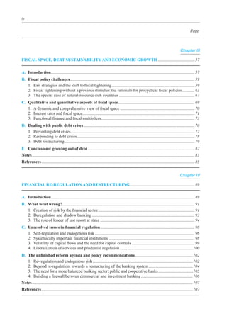 iv


                                                                                                                                                           Page



                                                                                                                                                  Chapter III

FIsCal sPaCe, deBt sustaInaBIlIty and eConomIC GroWth	................................... 57

a. Introduction	........................................................................................................................................ 57
               .
B.    Fiscal policy challenges	...................................................................................................................... 59
                                 .
	     1.	 exit	strategies	and	the	shift	to	fiscal	tightening	............................................................................... 59
	     2.	 Fiscal	tightening	without	a	previous	stimulus:	the	rationale	for	procyclical	fiscal	policies	............ 63
	     3.	 The	special	case	of	natural-resource-rich	countries	........................................................................ 67
C.	   Qualitative	and	quantitative	aspects	of	fiscal	space	........................................................................ 69
                                                                           .
	     1.	 A	dynamic	and	comprehensive	view	of	fiscal	space	....................................................................... 70
	     2.	 interest	rates	and	fiscal	space	.......................................................................................................... 71
                                         .
	     3.	 Functional	finance	and	fiscal	multipliers	......................................................................................... 73
d.    dealing with public debt crises	.......................................................................................................... 76
	     1.	 Preventing	debt	crises	...................................................................................................................... 77
	     2.	 Responding	to	debt	crises	................................................................................................................ 78
	     3.	 Debt	restructuring	............................................................................................................................ 79
e. Conclusions: growing out of debt	...................................................................................................... 82
notes	........................................................................................................................................................... 83
references	.................................................................................................................................................. 85


                                                                                                                                                  Chapter IV

FInanCIal re-reGulatIon and restruCturInG	............................................................. 89
                                         .

a. Introduction	........................................................................................................................................ 89
               .
B.    What went wrong?	.............................................................................................................................. 91
	     1.	 Creation	of	risk	by	the	financial	sector	............................................................................................ 91
	     2.	 Deregulation	and	shadow	banking	.................................................................................................. 93
	     3.	 The	role	of	lender	of	last	resort	at	stake	.......................................................................................... 94
C.	   Unresolved	issues	in	financial	regulation	.......................................................................................... 96
	     1.	 Self-regulation	and	endogenous	risk	............................................................................................... 96
	     2.	 Systemically	important	financial	institutions	.................................................................................. 98
	     3.	 Volatility	of	capital	flows	and	the	need	for	capital	controls	............................................................ 99
	     4.	 liberalization	of	services	and	prudential	regulation	..................................................................... 100
d.	   The	unfinished	reform	agenda	and	policy	recommendations	 ...................................................... 102
                                                                                    .
	     1.	 Re-regulation	and	endogenous	risk	............................................................................................... 102
	     2.	 beyond	re-regulation:	towards	a	restructuring	of	the	banking	system	.......................................... 104
	     3.	 The	need	for	a	more	balanced	banking	sector:	public	and	cooperative	banks	..................................105
	     4.	 building	a	firewall	between	commercial	and	investment	banking	................................................. 106
notes	......................................................................................................................................................... 107
references	................................................................................................................................................ 107
 