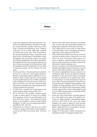 28                                      Trade and Development Report, 2011




                                                       notes




1    Long-term comparisons show that recent price vola-       6    However, the cotton stocks situation is not entirely
     tility is not unprecedented for individual commodi-           clear. It seems that some unrecorded hoarding was
     ties (Calvo-Gonzales, Shankar and Trezzi, 2010;               taking place in parallel with the price increases.
     Jacks, O’Rourke and Williamson, 2011). Volatility        7    This is partly due to a lower share of wage-earners
     in the price of oil in 2008, while high, remained             in the total labour force in developing economies,
     well below that of the early 1970s. Nevertheless,             especially in Africa and Asia (TDR 2010).
     the speed and amplitude of price swings that can be      8    Borio and Disyatat (2009) assess the use of uncon-
     observed for a broad range of commodities clearly             ventional monetary policies during the crisis, and
     distinguishes the recent price swings from earlier            discuss the issue of excessive bank reserves as a
     ones (Baffes and Haniotis, 2010). More specifically,          source of inflation. Tang and Upper (2010) investi-
     the magnitude of the most recent price upswing was            gate non-financial private sector deleveraging in the
     above historical averages for food and metals, while          aftermath of systemic banking crisis.
     the magnitude of the price rebound for oil was similar   9    The pre-crisis debate on the relationship between glo-
     to historical averages, but the rebound was more              balization and inflation remains inconclusive (see, for
     rapid.                                                        instance, Ball, 2006; and Borio and Filardo, 2007).
2    See Financial Times, “Investors pull out of commod-      10   The exercise appropriately focuses exclusively on
     ity bull run”, 6 July 2011, which reports (based on           multilateral, rather than on any particular bilateral,
     Barclays Capital data), that the withdrawal of com-           imbalances. In the present day and age, when there
     modity investors in May-June 2011 was the largest             has been an enormous rise in global value chains,
     since the global financial crisis in 2008, comparable         an interpretation of trade developments based on
     to their withdrawal in the last quarter of that year.         gross values of exports and imports is bound to give
     IMF (2011b) also notes that the corrections partly            a distorted picture of bilateral trade imbalances (for
     reflected the unwinding of an earlier build-up of non         example, see Xing and Detert, 2010). The Director-
     commercial derivative positions.                              General of the World Trade Organization (WTO)
3    In 2010 China surpassed the United States as the              recently suggested that “trade in value-added” would
     world’s largest energy consumer (BP, 2011).                   serve as a better measurement of world trade (WTO,
4    On 23 June 2011, IEA member countries agreed                  2011b; see also WTO, 2011c).
     to make 2 million barrels of oil per day available       11   In the case of the United States, the sharp apprecia-
     from emergency stocks over an initial period of 30            tion of the dollar at the peak of the global crisis,
     days (IEA press release, “IEA makes 60 million                owing to a “dollar shortage”, interrupted the adjust-
     barrels of oil available to market to offset Libyan           ment (see TDR 2010). In the case of the United
     disruption”, at: http://www.iea.org/press/pressdetail.        Kingdom, the country’s aggressive fiscal austerity
     asp?PRESS_REL_ID=418).                                        programme is taking place in relatively benign con-
5    Calculations are based on data from the USDA                  ditions, supported by an accommodative monetary
     Production, Supply and Distribution online database,          policy and currency depreciation.
     as well as the USDA Feed Grains Data: Yearbook           12   Chapter VI of this Report outlines a proposal for a
     Tables.                                                       multilateral system of managed exchange rates.
 