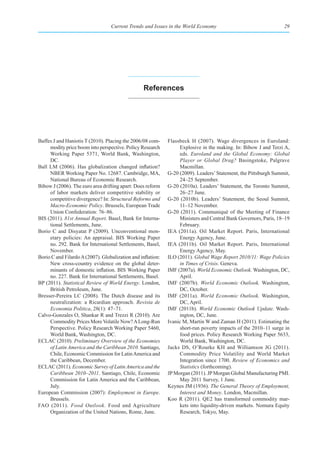 Current Trends and Issues in the World Economy                                 29




                                                  references




Baffes J and Haniotis T (2010). Placing the 2006/08 com-     Flassbeck H (2007). Wage divergences in Euroland:
     modity price boom into perspective. Policy Research          Explosive in the making. In: Bibow J and Terzi A,
     Working Paper 5371, World Bank, Washington,                  eds. Euroland and the Global Economy: Global
     DC.                                                          Player or Global Drag? Basingstoke, Palgrave
Ball LM (2006). Has globalization changed inflation?              Macmillan.
     NBER Working Paper No. 12687. Cambridge, MA,            G-20 (2009). Leaders’ Statement, the Pittsburgh Summit,
     National Bureau of Economic Research.                        24–25 September.
Bibow J (2006). The euro area drifting apart: Does reform    G-20 (2010a). Leaders’ Statement, the Toronto Summit,
     of labor markets deliver competitive stability or            26–27 June.
     competitive divergence? In: Structural Reforms and      G-20 (2010b). Leaders’ Statement, the Seoul Summit,
     Macro-Economic Policy. Brussels, European Trade              11–12 November.
     Union Confederation: 76–86.                             G-20 (2011). Communiqué of the Meeting of Finance
BIS (2011). 81st Annual Report. Basel, Bank for Interna-          Ministers and Central Bank Governors, Paris, 18–19
     tional Settlements, June.                                    February.
Borio C and Disyatat P (2009). Unconventional mon-           IEA (2011a). Oil Market Report. Paris, International
     etary policies: An appraisal. BIS Working Paper              Energy Agency, June.
     no. 292. Bank for International Settlements, Basel,     IEA (2011b). Oil Market Report. Paris, International
     November.                                                    Energy Agency, May.
Borio C and Filardo A (2007). Globalization and inflation:   ILO (2011). Global Wage Report 2010/11: Wage Policies
     New cross-country evidence on the global deter-              in Times of Crisis. Geneva.
     minants of domestic inflation. BIS Working Paper        IMF (2007a). World Economic Outlook. Washington, DC,
     no. 227. Bank for International Settlements, Basel.          April.
BP (2011). Statistical Review of World Energy. London,       IMF (2007b). World Economic Outlook. Washington,
     British Petroleum, June.                                     DC, October.
Bresser-Pereira LC (2008). The Dutch disease and its         IMF (2011a). World Economic Outlook. Washington,
     neutralization: a Ricardian approach. Revista de             DC, April.
     Economia Politica, 28(1): 47–71.                        IMF (2011b). World Economic Outlook Update. Wash-
Calvo-Gonzales O, Shankar R and Trezzi R (2010). Are              ington, DC, June.
     Commodity Prices More Volatile Now? A Long-Run          Ivanic M, Martin W and Zaman H (2011). Estimating the
     Perspective. Policy Research Working Paper 5460,             short-run poverty impacts of the 2010–11 surge in
     World Bank, Washington, DC.                                  food prices. Policy Research Working Paper 5633,
ECLAC (2010). Preliminary Overview of the Economies               World Bank, Washington, DC.
     of Latin America and the Caribbean 2010. Santiago,      Jacks DS, O’Rourke KH and Williamson JG (2011).
     Chile, Economic Commission for Latin America and             Commodity Price Volatility and World Market
     the Caribbean, December.                                     Integration since 1700. Review of Economics and
ECLAC (2011). Economic Survey of Latin America and the            Statistics (forthcoming).
     Caribbean 2010–2011. Santiago, Chile, Economic          JP Morgan (2011). JP Morgan Global Manufacturing PMI.
     Commission for Latin America and the Caribbean,              May 2011 Survey, 1 June.
     July.                                                   Keynes JM (1936). The General Theory of Employment,
European Commission (2007): Employment in Europe.                 Interest and Money. London, Macmillan.
     Brussels.                                               Koo R (2011). QE2 has transformed commodity mar-
FAO (2011). Food Outlook. Food and Agriculture                    kets into liquidity-driven markets. Nomura Equity
     Organization of the United Nations, Rome, June.              Research, Tokyo, May.
 