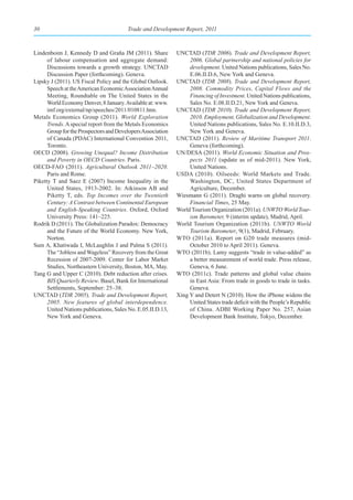 30                                      Trade and Development Report, 2011



Lindenboim J, Kennedy D and Graña JM (2011). Share           UNCTAD (TDR 2006). Trade and Development Report,
      of labour compensation and aggregate demand:                2006. Global partnership and national policies for
      Discussions towards a growth strategy. UNCTAD               development. United Nations publications, Sales No.
      Discussion Paper (forthcoming). Geneva.                     E.06.II.D.6, New York and Geneva.
Lipsky J (2011). US Fiscal Policy and the Global Outlook.    UNCTAD (TDR 2008). Trade and Development Report,
      Speech at the American Economic Association Annual          2008. Commodity Prices, Capital Flows and the
      Meeting, Roundtable on The United States in the             Financing of Investment. United Nations publications,
      World Economy Denver, 8 January. Available at: www.         Sales No. E.08.II.D.21, New York and Geneva.
      imf.org/external/np/speeches/2011/010811.htm.          UNCTAD (TDR 2010). Trade and Development Report,
Metals Economics Group (2011). World Exploration                  2010. Employment, Globalization and Development.
      Trends. A special report from the Metals Economics          United Nations publications, Sales No. E.10.II.D.3,
      Group for the Prospectors and Developers Association        New York and Geneva.
      of Canada (PDAC) International Convention 2011,        UNCTAD (2011). Review of Maritime Transport 2011.
      Toronto.                                                    Geneva (forthcoming).
OECD (2008). Growing Unequal? Income Distribution            UN/DESA (2011). World Economic Situation and Pros-
      and Poverty in OECD Countries. Paris.                       pects 2011 (update as of mid-2011). New York,
OECD-FAO (2011). Agricultural Outlook 2011–2020.                  United Nations.
      Paris and Rome.                                        USDA (2010). Oilseeds: World Markets and Trade.
Piketty T and Saez E (2007) Income Inequality in the              Washington, DC, United States Department of
      United States, 1913-2002. In: Atkinson AB and               Agriculture, December.
      Piketty T, eds. Top Incomes over the Twentieth         Wiesmann G (2011). Draghi warns on global recovery.
      Century: A Contrast between Continental European            Financial Times, 25 May.
      and English-Speaking Countries. Oxford, Oxford         World Tourism Organization (2011a). UNWTO World Tour-
      University Press: 141–225.                                  ism Barometer, 9 (interim update), Madrid, April.
Rodrik D (2011). The Globalization Paradox: Democracy        World Tourism Organization (2011b). UNWTO World
      and the Future of the World Economy. New York,              Tourism Barometer, 9(1), Madrid, February.
      Norton.                                                WTO (2011a). Report on G20 trade measures (mid-
Sum A, Khatiwada I, McLaughlin J and Palma S (2011).              October 2010 to April 2011). Geneva.
      The “Jobless and Wageless” Recovery from the Great     WTO (2011b). Lamy suggests “trade in value-added” as
      Recession of 2007-2009. Center for Labor Market             a better measurement of world trade. Press release,
      Studies, Northeastern University, Boston, MA, May.          Geneva, 6 June.
Tang G and Upper C (2010). Debt reduction after crises.      WTO (2011c). Trade patterns and global value chains
      BIS Quarterly Review. Basel, Bank for International         in East Asia: From trade in goods to trade in tasks.
      Settlements, September: 25–38.                              Geneva.
UNCTAD (TDR 2005). Trade and Development Report,             Xing Y and Detert N (2010). How the iPhone widens the
      2005. New features of global interdependence.               United States trade deficit with the People’s Republic
      United Nations publications, Sales No. E.05.II.D.13,        of China. ADBI Working Paper No. 257, Asian
      New York and Geneva.                                        Development Bank Institute, Tokyo, December.
 