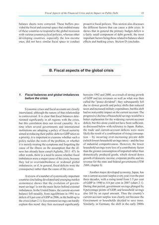 Fiscal Aspects of the Financial Crisis and its Impact on Public Debt                     33



balance sheets were corrected. These buffers pro-          proactive fiscal policies. This section also discusses
vided the fiscal and external space that enabled many      the different factors that can cause a debt crisis. It
of these countries to respond to the global recession      shows that in general the primary budget deficit is
with various countercyclical policies, whereas other       a fairly small component of debt growth, the most
developing countries, especially the low-income            important factors being those related to balance-sheet
ones, did not have similar fiscal space to conduct         effects and banking crises. Section D concludes.




                           b. fiscal aspects of the global crisis




1.   Fiscal balances and global imbalances                 between 1992 and 2000, as a result of strong growth
     before the crisis                                     of GDP and tax revenues as well as what was then
                                                           called the “peace dividend”; they subsequently fell
                                                           due to slower growth and policy shifts that reduced
       Economic crises and fiscal accounts are closely     taxes and increased military expenditure, but this shift
interrelated, although the nature of that relationship     had no noticeable impact on the current account. The
is controversial. It is clear that fiscal balances dete-   progressive decline of household savings would be a
riorated significantly in all regions with the crisis,     better explanation for the widening current-account
but this correlation does not reveal causality. At a       deficit, but this alone could not have been sufficient,
time when several governments and international            as discussed below with reference to Japan. Rather,
institutions are adopting a policy of fiscal austerity     the trade and current-account deficits were more
aimed at reducing their public-debt-to-GDP ratios as       likely the result of a combination of rising consump-
a priority, it is important to examine whether such a      tion – by incurring ever-increasing private debt
policy tackles the roots of the problem, or whether        (which lowers household savings rates) – and the loss
it is merely treating the symptoms and forgetting the      of industrial competitiveness. However, the lower
cause of the illness on the assumption that the ill-       household savings were less of a contributory factor
ness has already been cured (Aglietta, 2011: 47). In       than the greater consumption of imported rather than
other words, there is a need to assess whether fiscal      domestically produced goods, which slowed down
imbalances were a major cause of the crisis, because       growth of domestic income, corporate profits and tax
they led to overindebtedness or widened global             revenue for the state and federal governments (TDR
imbalances; or if, in general, fiscal deficits were the    2006, chapter I).
consequence rather than the cause of the crisis.
                                                                 Another major developed economy, Japan, has
      A review of a number of systemically important       run a current-account surplus every year over the past
countries (including developed and emerging market         three decades, with a rising trend from 1.5 per cent
economies) shows that the evolution of govern-             of GDP in 1990 to 4.8 per cent in 2007 (chart 2.1).
ment savings2 is not the main factor behind external       During that period, government savings plunged by
imbalances. In the United States, the current-account      8 percentage points of GDP, and household savings
balance fell steadily, from equilibrium in 1991 to a       also fell by an equal amount. Thus the country’s
deficit of 6 per cent of GDP in 2006, in the build-up to   current-account surplus was clearly not because the
the crisis (chart 2.1). Government savings can hardly      Government or households decided to save more.
explain this trend: they first increased significantly     Similarly, in Germany the shift in the early 2000s
 