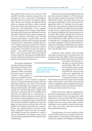 Fiscal Aspects of the Financial Crisis and its Impact on Public Debt                   37



that suffered from financial crises between 1982                In Brazil, the current-account balance improved
and 2002. In all these countries, changes in the real     after the crisis and devaluation of 1999, but moved
exchange rate were a major factor contributing to         back into deficit during the last phase of the 2003–
the crises and also to recovery. In Argentina, Brazil,    2008 period of boom, when high interest rates and
Chile, Mexico and Uruguay, anti-inflation policies        consequent capital inflows led to renewed currency
relied on exchange-rate anchors, which eventually         appreciation (chart 2.1). Similarly, but at less spec-
led to real currency appreciation and a loss of com-      tacular rates, the expansion of output and investment
petitiveness, and consequently to lower corporate         created the conditions for higher private and public
profits and output growth. As long as capital inflows     savings. However, improvement in the fiscal accounts
were attracted by interest rate differentials and ben-    was limited by the high level of interest payments on
efited from implicit insurance against exchange-rate      the public debt. Indeed, although the Government
risk, these countries could finance their resulting       generated a sizeable primary surplus of close to 3 per
current-account deficits. Capital inflows were not        cent of GDP between 2005 and 2010, it still ran an
used primarily to increase fixed investment, but rather   overall deficit (e.g. including net interest payments)
to finance private consumption and public debt ser-       of a similar magnitude. The fiscal deficit in Brazil is
vice. Foreign savings thus caused a fall in domestic      clearly the consequence of high interest rates, and not
savings of both households and firms (as a result of      its cause as suggested by some authors (e.g. Bacha,
lower profits). Government savings also tended to         2011; Lara Resende, 2011).
decline – even turning negative in Argentina and
Brazil – due to slower growth which lowered fiscal            Among the Asian countries, China and India
revenues, and to the increasing cost of public debt, as  witnessed a strong increase in investment rates and
monetary authorities tried to preserve their currency    national savings in the 2000s. In China, government
pegs by raising domestic interest rates.                 savings have accounted for about 9 per cent of GDP in
                                                                               recent years, while private sav-
      The situation changed dra-                                               ings grew to more than 44 per
matically with the steep currency                                              cent of GDP in 2006–2010 – by
devaluations in Mexico in 1994–         …	such	deficits	were	the	              far the highest private savings
1995, in Brazil in 1999 and in          consequence rather than the            rate among the G-20 countries.
Argentina in 2002. In Argentina,        cause of the crisis.                   Until 2007, the current-account
the current account swung from                                                 surplus grew significantly, but
a deficit to a huge surplus in a                                               again it would be a mistake
single year, due partly to devalu-                                             to conclude that these savings
ation and partly to severe economic contraction have been the cause of China’s large current-account
(chart 2.1). The growth of private savings in 2002 was surplus. That surplus is more likely to have been the
particularly surprising, since almost all conceivable result of an endogenous process whereby fast income
factors for discouraging such savings were in place: growth, fuelled by massive investment and exports,
freezing of bank deposits, debt default, negative real boosted government and private savings.
interest rates and deep depression. Despite these
conditions, corporate profits in the tradables sector         Distinct from China, India has maintained its
increased very rapidly, and, as a consequence, so current-account balance at close to equilibrium over
did corporate savings in response to the new relative the past two decades. It has even registered a small
price structure. In the subsequent recovery of the real deficit close to 2 per cent since 2008. Here, the large
economy to very high growth rates, households and increase in the investment rate was the counterpart
the Government generated significant savings from of higher domestic savings. Hence, India’s external
higher revenues and the investment rate more than imbalances were not caused by domestic dissavings,
doubled, with financing from domestic resources. and, as they were rather small, they did not have
Mexico also rapidly reduced its current-account major global repercussions.
deficit, although it did not turn this into surplus,
and corporate savings also increased as a result of           The performance of several South-East Asian
currency devaluation. In subsequent years, private countries differs from these two largest Asian devel-
savings of both households and the corporate sector oping countries. In most countries of this region, such
remained high.                                           as Indonesia, Malaysia, the Philippines, the Republic
 