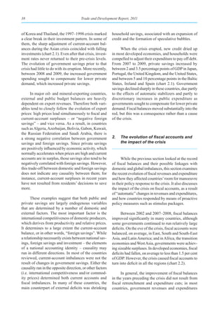 38                                     Trade and Development Report, 2011



of Korea and Thailand, the 1997–1998 crisis marked          household savings, associated with an expansion of
a clear break in their investment pattern. In some of       credit and the formation of speculative bubbles.
them, the sharp adjustment of current-account bal-
ances during the Asian crisis coincided with falling              When the crisis erupted, new credit dried up
investments (chart 2.1). Even after that crisis, invest-    in most developed economies, and households were
ment rates never returned to their pre-crisis levels.       compelled to adjust their expenditure to pay off debt.
The evolution of government savings prior to that           From 2007 to 2009, private savings increased by
crisis had little to do with its eruption. More recently,   between 2 and 3.5 percentage points of GDP in Japan,
between 2008 and 2009, the increased government             Portugal, the United Kingdom, and the United States,
spending sought to compensate for lower private             and between 5 and 10 percentage points in the Baltic
demand, which increased private savings.                    States, Ireland and Spain (chart 2.1). Government
                                                            savings declined sharply in these countries, due partly
      In major oil- and mineral-exporting countries,        to the effects of automatic stabilizers and partly to
external and public budget balances are heavily             discretionary increases in public expenditure as
dependent on export revenues. Therefore both vari-          governments sought to compensate for lower private
ables tend to closely follow the evolution of export        demand. Fiscal balances moved substantially into the
prices: high prices lead simultaneously to fiscal and       red, but this was a consequence rather than a cause
current-account surpluses – or “negative foreign            of the crisis.
savings” – and vice versa. As a result, in countries
such as Algeria, Azerbaijan, Bolivia, Gabon, Kuwait,
the Russian Federation and Saudi Arabia, there is
a strong negative correlation between government            2.	 The	evolution	of	fiscal	accounts	and	
savings and foreign savings. Since private savings              the impact of the crisis
are positively influenced by economic activity, which
normally accelerates when prices are high and current
accounts are in surplus, those savings also tend to be            While the previous section looked at the record
negatively correlated with foreign savings. However,        of fiscal balances and their possible linkages with
this trade-off between domestic and foreign savings         domestic and global imbalances, this section examines
does not indicate any causality between them; for           the recent evolution of fiscal revenues and expenditure
instance, current-account surpluses in recent years         and how they affected countries’ room for manoeuvre
have not resulted from residents’ decisions to save         in their policy response to the crisis. It also discusses
more.                                                       the impact of the crisis on fiscal accounts, as a result
                                                            of “automatic” changes in revenues and expenditures,
       These examples suggest that both public and          and how countries responded by means of proactive
private savings are largely endogenous variables            policy measures such as stimulus packages.
that are determined by a number of domestic and
external factors. The most important factor is the                Between 2002 and 2007–2008, fiscal balances
international competitiveness of domestic producers,        improved significantly in many countries, although
which derives from productivity and relative prices.        some governments continued to run relatively large
It determines to a large extent the current-account         deficits. On the eve of the crisis, fiscal accounts were
balance, or in other words, “foreign savings”. While        balanced, on average, in East, South and South-East
a relationship necessarily exists between national sav-     Asia, and Latin America; and in Africa, the transition
ings, foreign savings and investment – the elements         economies and West Asia, governments were achiev-
of a national accounting identity – causality may           ing sizeable surpluses. In developed economies, fiscal
run in different directions. In most of the countries       deficits had fallen, on average to less than 1.5 per cent
reviewed, current-account imbalances were not the           of GDP. However, the crisis caused fiscal accounts to
result of changes in government savings. Either the         turn into deficit in all the regions (chart 2.2).
causality ran in the opposite direction, or other factors
(i.e. international competitiveness and/or commod-                In general, the improvement of fiscal balances
ity prices) determined both current accounts and            in the years preceding the crisis did not result from
fiscal imbalances. In many of these countries, the          fiscal retrenchment and expenditure cuts; in most
main counterpart of external deficits was shrinking         countries, government revenues and expenditures
 