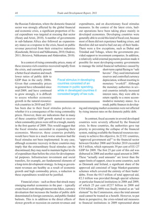 44                                     Trade and Development Report, 2011



the Russian Federation, where the domestic financial       expenditures, and on discretionary fiscal stimulus
sector was strongly affected by the global financial       measures. In the context of the latest crisis, bail-
and economic crisis, a significant proportion of fis-      out operations have been taking place mainly in
cal expenditure was targeted at rescuing that sector       developed economies. Developing countries were
(Heuty and Aristi, 2010). A number of governments          generally able to avoid this kind of fiscal cost, because
in sub-Saharan Africa also followed an expansion-          most of them did not experience banking crises, and
ary stance as a response to the crisis, based on public    therefore did not need to bail out any of their banks.
revenue perceived from their extractive industries         There were a few exceptions, such as Dubai and
(Kasekende, Brixiová and Ndikumana, 2010; Osakwe,          Trinidad and Tobago, where the governments pro-
2011; Brixiová, Ndikumana and Abderrahim, 2010).           vided support to investment companies. In addition,
                                                           a relatively solid external payments position made it
      In a context of rising commodity prices, many of possible for most developing-country governments
these resource-rich countries recovered rapidly from to manage the initial financial turbulence caused by
the crisis, and currently present                                                 short-term capital fleeing to “safe
a better fiscal situation and much                                                havens”. They used international
lower ratios of public debt to                                                    reserves and controlled currency
GDP than in the early 2000s.             Fiscal stimulus in developing            depreciation, without resorting to
Given that commodity prices              countries consisted of an                monetary “overkill”. Although
in general have rebounded since          increase in public spending,             the monetary authorities in sev-
mid-2009, and have continued             while in developed countries it          eral countries initially increased
to grow strongly, it is difficult        consisted largely of tax cuts.           interest rates, they were able to
to assess whether economic                                                        return rapidly to a more accom-
growth in the natural-resource-                                                   modative monetary stance. As a
rich countries in 2010 and 2011                                                   result, public finances in develop-
has been due to their fiscal stimulus policies or ing and emerging market economies were not affected
whether it is a consequence of the rising commodity by rising interest rates on the domestic public debt.
prices. However, there are indications that in many
of these countries GDP growth started to recover                 In contrast, fiscal accounts in several developed
when commodity prices were still in a trough, mainly countries were severely affected by the financial
in the first quarter of 2009. This would suggest that crisis. In these countries, the authorities gave top
the fiscal stimulus succeeded in expanding their priority to preventing the collapse of the financial
economies. Moreover, these countries probably system, making available the financial resources nec-
would have been in a much worse situation had the essary to achieve this objective. In 22 EU countries,
fiscal stimulus not been implemented. In any case, “approved government aid”3 to the financial sector
although economic recovery in these countries may between October 2008 and October 2010 exceeded
imply that the extraordinary fiscal stimulus can be €4.5 trillion, which represents 39 per cent of EU-27
discontinued, they may need to maintain higher levels GDP for 2009. The first 25 per cent of this aid was
of expenditure than before the crisis for developmen- disbursed in 2008 and another equal amount in 2009.
tal purposes. Infrastructure investment and social These “actually used amounts” are lower than the
transfers, for example, are fundamental elements of upper limits of support, since in some countries, such
a long-term development strategy. As long as govern- as Denmark and Ireland, a significant share of the
ment revenues are healthy as a result of economic approved aid consisted of large blanket-guarantee
growth and high commodity prices, a reduction in schemes which covered the entirety of their banks’
these expenditures would not be justified.                 debts. From the €4.5 trillion of total approved aid,
                                                           €2.3 trillion was provided through special schemes
      Financial crises – such as those that struck many or particular financial institutions in 2008 and 2009,
emerging-market economies in the past – typically of which 25 per cent (€237 billion in 2008 and
create fiscal costs through interest rate hikes, currency €354 billion in 2009) was finally treated as an “aid
devaluation that increases the burden of public debt element” by the Commission, since the total amount
denominated in foreign currencies, and public-funded used cannot be treated as a benefit. However, to put
bailouts. This is in addition to the direct effects of them in perspective, the crisis-related aid measures
slower growth or recession on current revenues and to financial institutions in 2009 represented about
 