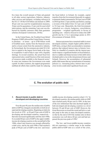 Fiscal Aspects of the Financial Crisis and its Impact on Public Debt                    45



five times the overall amount of State aid granted         the fiscal deficit: in Ireland, for example, capital
to all other sectors (agriculture, fisheries, industry,    transfers from the Government (basically its support
other services and transport, excluding railways) in       to domestic banks) amounted to 20.8 per cent of GDP
the EU-27. Of the €354 billion aid element in 2009,        in 2010 (up from 3.3 per cent the year before), causing
40 per cent was used for recapitalization measures,        a revision of the deficit from 14.3 per cent of GDP
36 per cent for guarantees, 21 per cent for asset relief   to 32.4 per cent. Meanwhile, the Irish Government
interventions, and the remaining 3 per cent was dis-       embarked on a drastic budgetary consolidation
bursed for liquidity measures other than guarantee         programme – weighted significantly in favour of
schemes (European Commission, 2010a).                      spending cuts – which is forecast to reduce the GDP
                                                           growth rate by 1.5 to 2 percentage points in 2011
      In the United States, the Troubled Asset Relief      (Government of Ireland, 2010).
Program (TARP) allowed the United States Treasury
to purchase – or insure – up to $700 billion worth               Interest payments have remained stable in most
of troubled assets, mainly from the financial sector,      developed countries, despite higher public-debt-to-
and to a lesser extent from the automotive industry.       GDP ratios, owing to their accommodative monetary
In Switzerland, the Government provided $5.6 bil-          policies that reduced interest rates to historic lows.
lion in capital to the largest Swiss bank at the time,     Only in a handful of countries did the interest pay-
to recapitalize it and to help it cope with a liquidity    ments impose a significant burden on fiscal balances,
shortage. In several countries, the actual fiscal loss     due to a sudden and sharp increase in their debt ratios
represented only a small fraction of the total amount      (Iceland) and/or a rise in the risk premium (Greece and
of resources made available to the financial sector.4      Ireland). However, the accumulation of substantial
In some rare instances the Government even made            public debt means that any normalization of monetary
a profit. In other countries, the support programmes       policies (i.e. increasing policy interest rates to pre-
nullified all efforts that could be made for reducing      crisis levels) could entail significant fiscal costs.




                                C. the evolution of public debt




1.   Recent trends in public debt in                       middle-income developing countries (chart 2.3).5 In
     developed and developing countries                    developed countries, the median public-debt-to-GDP
                                                           ratio reached nearly 60 per cent in 1998. At the turn
                                                           of the new millennium that ratio declined rapidly in
      Over the past 40 years the median ratio of public    both developed and developing countries to a level
debt to GDP has changed considerably in both devel-        between 30 and 40 per cent of GDP. However, the
oped and developing countries. Beginning at relatively     Great Recession reversed this trend and led to a sud-
low levels in 1970 – at 20 and 25 per cent of GDP in       den jump in the ratio in many developed countries,
developing and developed countries, respectively –         so that by the end of 2010 the median ratio in those
that ratio increased significantly until the mid-1990s.    economies was well above 60 per cent and had sur-
It exceeded 60 per cent of GDP in the upper-middle-        passed the previous peak of 1998.6
income developing countries in the second half of the
1980s, when Latin America was strongly affected by              The low- and lower-middle-income countries
a debt crisis, and by the mid-1990s it had reached a       did not experience a similar surge in the median
peak of 90 per cent of GDP in the low- and lower-          public-debt-to-GDP ratio as a result of the crisis,
 