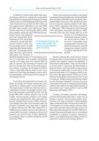 48                                    Trade and Development Report, 2011



      In addition to reducing their public debt ratios,         These crises exposed serious flaws in the current
developing countries as a group also accumulated international financial architecture and raised doubts
large amounts of external assets in the form of foreign about the ability of the IMF to act as an effective inter-
currency reserves. At the beginning of 2010, their total national lender of last resort. They also drew the atten-
stock of such reserves was well over $4.5 trillion, up tion of economists and policymakers to the impor-
from approximately $500 billion in the mid-1990s. tance of debt composition and currency mismatch-
By 2005, these external assets had become larger es. (Krugman, 1999; Eichengreen and Hausmann,
than the total stock of external public debt owed by 1999; Eichengreen, Hausmann and Panizza, 2005).
these countries, and by the end of 2007 their interna- It became clear how risky foreign debt was in the
tional reserves even surpassed                                                  absence of a well-functioning
their total external debt. At the                                               international financial architec-
beginning of 2010, developing                                                   ture and an effective lender of
countries as a group held inter-        In developed countries, the             last resort. Consequently, many
national reserves which were            public-debt-to-GDP ratio                emerging market economies ini-
20 percentage points of GDP             almost doubled between                  tiated macroeconomic and debt
larger than their external public       2007 and 2010.                          management strategies explicit-
debt and 7 percentage points                                                    ly aimed at reducing their exter-
larger than their total external                                                nal debt.
debt (chart 2.5). However, it
should be pointed out that, of 101 developing coun-             Besides reducing their need to borrow abroad
tries for which data were available, international by running current-account surpluses, many of these
reserves were larger than total external debt for countries also sought to improve the operations of
only 22 countries. The remaining 79 countries still their domestic debt markets.7 They were thus able to
had a net foreign debt. Thus the fact that develop- issue more debt at a fixed rate and denominated in
ing countries, as a group, are no longer net debtors domestic currency, and to extend the average maturity
is due to large debt reduction and/or reserve accu- of the domestic public debt. A recent survey of the
mulation by some large developing countries and is domestic bond market in 23 emerging market econo-
not representative of the situation of the majority of mies shows that approximately 70 per cent of their
developing countries.                                    domestic bonds (public and private) are now issued
                                                         at a fixed rate. Bonds issued on the domestic market
      Even if there are substantial cross-country vari- are also becoming long-dated. A survey of govern-
ations, on average, developing countries have been ment bonds in the same 23 emerging and developing
successful in reducing their external debt ratios. countries shows that the average original maturity of
This improvement in debt ratios has been due to a these bonds is now 9 years, up from 7 years in 2000
combination of factors. Favourable external condi- (Hausmann and Panizza, 2011).
tions and associated rapid GDP growth over the
period 2003–2007 certainly played a role in both                Currency mismatches associated with foreign-
middle- and low-income countries. Low-income currency-denominated debt play a major role in
countries also benefited from debt relief under the limiting a country’s macroeconomic policy space.
Heavily Indebted Poor Countries (HIPC) Initiative, Countries with large mismatches in their aggregate
even though actual debt relief provided under the balance sheets tend to have less room for countercycli-
Initiative is probably lower than what is reported cal fiscal policies and often adopt a monetary policy
in official statistics (see TDR 2008, chapter VI). In stance that is geared towards achieving currency sta-
middle-income countries, however, the reduction in bility rather than output growth. In 2008–2009, lower
external debt was mostly a response to the wave of external borrowing and rapid reserve accumulation
financial crises that hit many of them, particularly contributed to a decline in currency mismatches,
the emerging market economies during the second which in turn enabled many developing countries to
half of the 1990s.                                       implement countercyclical monetary policies.
 